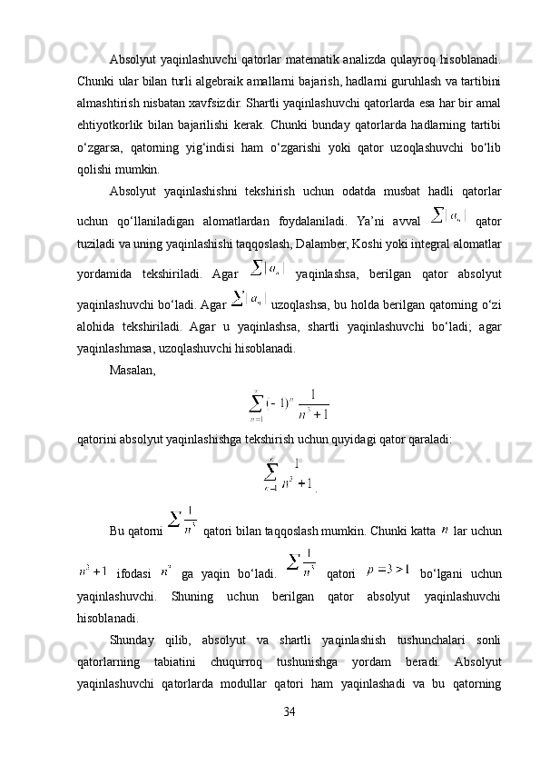 Absolyut  yaqinlashuvchi  qatorlar  matematik analizda qulayroq hisoblanadi.
Chunki ular bilan turli algebraik amallarni bajarish, hadlarni guruhlash va tartibini
almashtirish nisbatan xavfsizdir. Shartli yaqinlashuvchi qatorlarda esa har bir amal
ehtiyotkorlik   bilan   bajarilishi   kerak.   Chunki   bunday   qatorlarda   hadlarning   tartibi
o‘zgarsa,   qatorning   yig‘indisi   ham   o‘zgarishi   yoki   qator   uzoqlashuvchi   bo‘lib
qolishi mumkin.
Absolyut   yaqinlashishni   tekshirish   uchun   odatda   musbat   hadli   qatorlar
uchun   qo‘llaniladigan   alomatlardan   foydalaniladi.   Ya’ni   avval     qator
tuziladi va uning yaqinlashishi taqqoslash, Dalamber, Koshi yoki integral alomatlar
yordamida   tekshiriladi.   Agar     yaqinlashsa,   berilgan   qator   absolyut
yaqinlashuvchi bo‘ladi. Agar     uzoqlashsa, bu holda berilgan qatorning o‘zi
alohida   tekshiriladi.   Agar   u   yaqinlashsa,   shartli   yaqinlashuvchi   bo‘ladi;   agar
yaqinlashmasa, uzoqlashuvchi hisoblanadi.
Masalan,
qatorini absolyut yaqinlashishga tekshirish uchun quyidagi qator qaraladi:
.
Bu qatorni   qatori bilan taqqoslash mumkin. Chunki katta   lar uchun
  ifodasi     ga   yaqin   bo‘ladi.     qatori     bo‘lgani   uchun
yaqinlashuvchi.   Shuning   uchun   berilgan   qator   absolyut   yaqinlashuvchi
hisoblanadi.
Shunday   qilib,   absolyut   va   shartli   yaqinlashish   tushunchalari   sonli
qatorlarning   tabiatini   chuqurroq   tushunishga   yordam   beradi.   Absolyut
yaqinlashuvchi   qatorlarda   modullar   qatori   ham   yaqinlashadi   va   bu   qatorning
34 