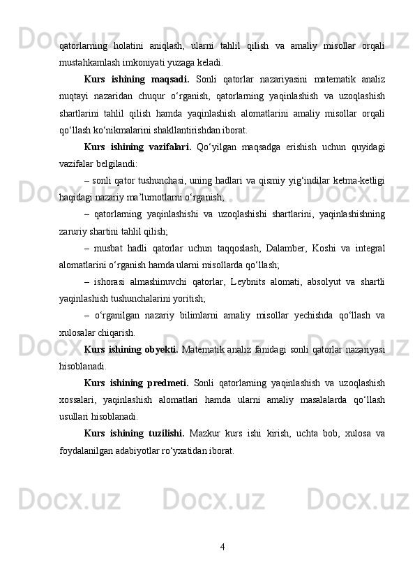 qatorlarning   holatini   aniqlash,   ularni   tahlil   qilish   va   amaliy   misollar   orqali
mustahkamlash imkoniyati yuzaga keladi.
Kurs   ishining   maqsadi.   Sonli   qatorlar   nazariyasini   matematik   analiz
nuqtayi   nazaridan   chuqur   o‘rganish,   qatorlarning   yaqinlashish   va   uzoqlashish
shartlarini   tahlil   qilish   hamda   yaqinlashish   alomatlarini   amaliy   misollar   orqali
qo‘llash ko‘nikmalarini shakllantirishdan iborat.
Kurs   ishining   vazifalari.   Qo‘yilgan   maqsadga   erishish   uchun   quyidagi
vazifalar belgilandi:
– sonli  qator tushunchasi,  uning hadlari  va qismiy yig‘indilar  ketma-ketligi
haqidagi nazariy ma’lumotlarni o‘rganish;
–   qatorlarning   yaqinlashishi   va   uzoqlashishi   shartlarini,   yaqinlashishning
zaruriy shartini tahlil qilish;
–   musbat   hadli   qatorlar   uchun   taqqoslash,   Dalamber,   Koshi   va   integral
alomatlarini o‘rganish hamda ularni misollarda qo‘llash;
–   ishorasi   almashinuvchi   qatorlar,   Leybnits   alomati,   absolyut   va   shartli
yaqinlashish tushunchalarini yoritish;
–   o‘rganilgan   nazariy   bilimlarni   amaliy   misollar   yechishda   qo‘llash   va
xulosalar chiqarish.
Kurs ishining obyekti.   Matematik analiz  fanidagi  sonli  qatorlar  nazariyasi
hisoblanadi.
Kurs   ishining   predmeti.   Sonli   qatorlarning   yaqinlashish   va   uzoqlashish
xossalari,   yaqinlashish   alomatlari   hamda   ularni   amaliy   masalalarda   qo‘llash
usullari hisoblanadi.
Kurs   ishining   tuzilishi.   Mazkur   kurs   ishi   kirish,   uchta   bob,   xulosa   va
foydalanilgan adabiyotlar ro‘yxatidan iborat.
4 