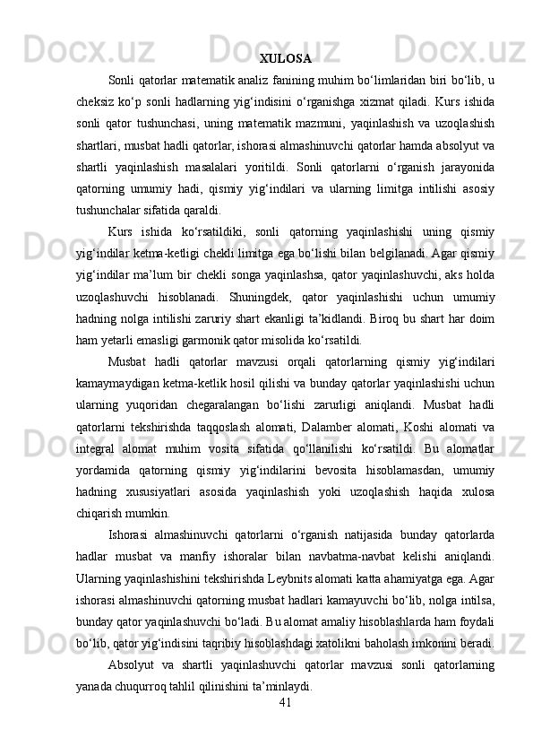 XULOSA
Sonli qatorlar matematik analiz fanining muhim bo‘limlaridan biri bo‘lib, u
cheksiz   ko‘p   sonli   hadlarning   yig‘indisini   o‘rganishga   xizmat   qiladi.   Kurs   ishida
sonli   qator   tushunchasi,   uning   matematik   mazmuni,   yaqinlashish   va   uzoqlashish
shartlari, musbat hadli qatorlar, ishorasi almashinuvchi qatorlar hamda absolyut va
shartli   yaqinlashish   masalalari   yoritildi.   Sonli   qatorlarni   o‘rganish   jarayonida
qatorning   umumiy   hadi,   qismiy   yig‘indilari   va   ularning   limitga   intilishi   asosiy
tushunchalar sifatida qaraldi.
Kurs   ishida   ko‘rsatildiki,   sonli   qatorning   yaqinlashishi   uning   qismiy
yig‘indilar ketma-ketligi chekli limitga ega bo‘lishi bilan belgilanadi. Agar qismiy
yig‘indilar   ma’lum   bir   chekli   songa   yaqinlashsa,   qator   yaqinlashuvchi,   aks   holda
uzoqlashuvchi   hisoblanadi.   Shuningdek,   qator   yaqinlashishi   uchun   umumiy
hadning nolga intilishi zaruriy shart ekanligi ta’kidlandi. Biroq bu shart  har  doim
ham yetarli emasligi garmonik qator misolida ko‘rsatildi.
Musbat   hadli   qatorlar   mavzusi   orqali   qatorlarning   qismiy   yig‘indilari
kamaymaydigan ketma-ketlik hosil qilishi va bunday qatorlar yaqinlashishi uchun
ularning   yuqoridan   chegaralangan   bo‘lishi   zarurligi   aniqlandi.   Musbat   hadli
qatorlarni   tekshirishda   taqqoslash   alomati,   Dalamber   alomati,   Koshi   alomati   va
integral   alomat   muhim   vosita   sifatida   qo‘llanilishi   ko‘rsatildi.   Bu   alomatlar
yordamida   qatorning   qismiy   yig‘indilarini   bevosita   hisoblamasdan,   umumiy
hadning   xususiyatlari   asosida   yaqinlashish   yoki   uzoqlashish   haqida   xulosa
chiqarish mumkin.
Ishorasi   almashinuvchi   qatorlarni   o‘rganish   natijasida   bunday   qatorlarda
hadlar   musbat   va   manfiy   ishoralar   bilan   navbatma-navbat   kelishi   aniqlandi.
Ularning yaqinlashishini tekshirishda Leybnits alomati katta ahamiyatga ega. Agar
ishorasi almashinuvchi qatorning musbat hadlari kamayuvchi bo‘lib, nolga intilsa,
bunday qator yaqinlashuvchi bo‘ladi. Bu alomat amaliy hisoblashlarda ham foydali
bo‘lib, qator yig‘indisini taqribiy hisoblashdagi xatolikni baholash imkonini beradi.
Absolyut   va   shartli   yaqinlashuvchi   qatorlar   mavzusi   sonli   qatorlarning
yanada chuqurroq tahlil qilinishini ta’minlaydi. 
41 