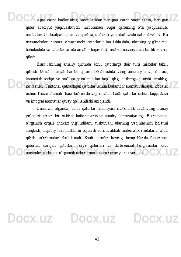 Agar   qator   hadlarining   modullaridan   tuzilgan   qator   yaqinlashsa,   berilgan
qator   absolyut   yaqinlashuvchi   hisoblanadi.   Agar   qatorning   o‘zi   yaqinlashib,
modullaridan tuzilgan qator uzoqlashsa, u shartli yaqinlashuvchi qator deyiladi. Bu
tushunchalar   ishorasi   o‘zgaruvchi   qatorlar   bilan   ishlashda,   ularning   yig‘indisini
baholashda va qatorlar ustida amallar bajarishda muhim nazariy asos bo‘lib xizmat
qiladi.
Kurs   ishining   amaliy   qismida   sonli   qatorlarga   doir   turli   misollar   tahlil
qilindi.   Misollar   orqali   har   bir   qatorni   tekshirishda   uning   umumiy   hadi,   ishorasi,
kamayish   tezligi   va   ma’lum   qatorlar   bilan   bog‘liqligi   e’tiborga   olinishi   kerakligi
ko‘rsatildi. Faktorial qatnashgan qatorlar uchun Dalamber alomati, darajali ifodalar
uchun   Koshi   alomati,   kasr   ko‘rinishidagi   musbat   hadli   qatorlar   uchun   taqqoslash
va integral alomatlar qulay qo‘llanilishi aniqlandi.
Umuman   olganda,   sonli   qatorlar   nazariyasi   matematik   analizning   asosiy
yo‘nalishlaridan biri sifatida katta nazariy va amaliy ahamiyatga ega. Bu mavzuni
o‘rganish   orqali   cheksiz   yig‘indilarni   tushunish,   ularning   yaqinlashish   holatini
aniqlash,  taqribiy  hisoblashlarni  bajarish  va murakkab  matematik ifodalarni  tahlil
qilish   ko‘nikmalari   shakllanadi.   Sonli   qatorlar   keyingi   bosqichlarda   funksional
qatorlar,   darajali   qatorlar,   Furye   qatorlari   va   differensial   tenglamalar   kabi
mavzularni chuqur o‘rganish uchun mustahkam nazariy asos yaratadi.
42 