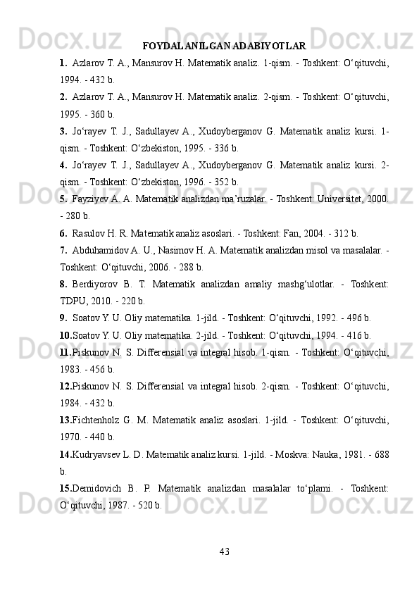 FOYDALANILGAN ADABIYOTLAR
1. Azlarov T. A., Mansurov H. Matematik analiz. 1-qism. - Toshkent: O‘qituvchi,
1994. - 432 b. 
2. Azlarov T. A., Mansurov H. Matematik analiz. 2-qism. - Toshkent: O‘qituvchi,
1995. - 360 b. 
3. Jo‘rayev   T.   J.,   Sadullayev  A.,   Xudoyberganov   G.   Matematik   analiz   kursi.   1-
qism. - Toshkent: O‘zbekiston, 1995. - 336 b. 
4. Jo‘rayev   T.   J.,   Sadullayev  A.,   Xudoyberganov   G.   Matematik   analiz   kursi.   2-
qism. - Toshkent: O‘zbekiston, 1996. - 352 b. 
5. Fayziyev A. A. Matematik analizdan ma’ruzalar. - Toshkent: Universitet, 2000.
- 280 b. 
6. Rasulov H. R. Matematik analiz asoslari. - Toshkent: Fan, 2004. - 312 b. 
7. Abduhamidov A. U., Nasimov H. A. Matematik analizdan misol va masalalar. -
Toshkent: O‘qituvchi, 2006. - 288 b. 
8. Berdiyorov   B.   T.   Matematik   analizdan   amaliy   mashg‘ulotlar.   -   Toshkent:
TDPU, 2010. - 220 b. 
9. Soatov Y. U. Oliy matematika. 1-jild. - Toshkent: O‘qituvchi, 1992. - 496 b. 
10. Soatov Y. U. Oliy matematika. 2-jild. - Toshkent: O‘qituvchi, 1994. - 416 b. 
11. Piskunov  N.  S.  Differensial  va  integral   hisob.  1-qism.  -  Toshkent:   O‘qituvchi,
1983. - 456 b. 
12. Piskunov  N.  S.  Differensial  va  integral   hisob.  2-qism.  -  Toshkent:   O‘qituvchi,
1984. - 432 b. 
13. Fichtenholz   G.   M.   Matematik   analiz   asoslari.   1-jild.   -   Toshkent:   O‘qituvchi,
1970. - 440 b. 
14. Kudryavsev L. D. Matematik analiz kursi.  1-jild. - Moskva: Nauka, 1981. - 688
b. 
15. Demidovich   B.   P.   Matematik   analizdan   masalalar   to‘plami.   -   Toshkent:
O‘qituvchi, 1987. - 520 b. 
43 