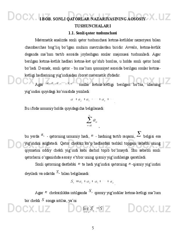 I BOB. SONLI QATORLAR NAZARIYASINING AOSOSIY
TUSHUNCHALARI
1.1. Sonli qator  tushunchasi
Matematik analizda sonli qator tushunchasi ketma-ketliklar nazariyasi bilan
chambarchas   bog‘liq   bo‘lgan   muhim   mavzulardan   biridir.   Avvalo,   ketma-ketlik
deganda   ma’lum   tartib   asosida   joylashgan   sonlar   majmuasi   tushuniladi.   Agar
berilgan   ketma-ketlik   hadlari   ketma-ket   qo‘shib   borilsa,   u   holda   sonli   qator   hosil
bo‘ladi. Demak, sonli qator - bu ma’lum qonuniyat asosida berilgan sonlar ketma-
ketligi hadlarining yig‘indisidan iborat matematik ifodadir.
Agar     sonlar   ketma-ketligi   berilgan   bo‘lsa,   ularning
yig‘indisi quyidagi ko‘rinishda yoziladi:
.
Bu ifoda umumiy holda quyidagicha belgilanadi:
,
bu yerda     - qatorning umumiy hadi,     - hadning tartib raqami,     belgisi esa
yig‘indini   anglatadi.   Qator   cheksiz   ko‘p   hadlardan   tashkil   topgani   sababli   uning
qiymatini   oddiy   chekli   yig‘indi   kabi   darhol   topib   bo‘lmaydi.   Shu   sababli   sonli
qatorlarni o‘rganishda asosiy e’tibor uning qismiy yig‘indilariga qaratiladi.
Sonli qatorning dastlabki   ta hadi yig‘indisi qatorning  -qismiy yig‘indisi
deyiladi va odatda   bilan belgilanadi:
.
Agar     cheksizlikka intilganda     qismiy yig‘indilar ketma-ketligi ma’lum
bir chekli   songa intilsa, ya’ni
5 