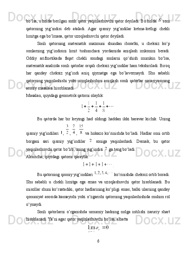 bo‘lsa, u holda berilgan sonli qator yaqinlashuvchi qator deyiladi. Bu holda   soni
qatorning   yig‘indisi   deb   ataladi.   Agar   qismiy   yig‘indilar   ketma-ketligi   chekli
limitga ega bo‘lmasa, qator uzoqlashuvchi qator deyiladi.
Sonli   qatorning   matematik   mazmuni   shundan   iboratki,   u   cheksiz   ko‘p
sonlarning   yig‘indisini   limit   tushunchasi   yordamida   aniqlash   imkonini   beradi.
Oddiy   arifmetikada   faqat   chekli   sondagi   sonlarni   qo‘shish   mumkin   bo‘lsa,
matematik analizda sonli qatorlar orqali cheksiz yig‘indilar ham tekshiriladi. Biroq
har   qanday   cheksiz   yig‘indi   aniq   qiymatga   ega   bo‘lavermaydi.   Shu   sababli
qatorning   yaqinlashishi   yoki   uzoqlashishini   aniqlash   sonli   qatorlar   nazariyasining
asosiy masalasi hisoblanadi.
Masalan, quyidagi geometrik qatorni olaylik:
.
Bu   qatorda   har   bir   keyingi   had   oldingi   haddan   ikki   baravar   kichik.   Uning
qismiy yig‘indilari   ,   ,   ,     va hokazo ko‘rinishda bo‘ladi. Hadlar soni ortib
borgani   sari   qismiy   yig‘indilar     soniga   yaqinlashadi.   Demak,   bu   qator
yaqinlashuvchi qator bo‘lib, uning yig‘indisi   ga teng bo‘ladi.
Aksincha, quyidagi qatorni qaraylik:
.
Bu qatorning qismiy yig‘indilari   ko‘rinishda cheksiz ortib boradi.
Shu   sababli   u   chekli   limitga   ega   emas   va   uzoqlashuvchi   qator   hisoblanadi.   Bu
misollar shuni ko‘rsatadiki, qator hadlarining ko‘pligi emas, balki ularning qanday
qonuniyat asosida kamayishi yoki o‘zgarishi qatorning yaqinlashishida muhim rol
o‘ynaydi.
Sonli   qatorlarni   o‘rganishda   umumiy   hadning   nolga   intilishi   zaruriy   shart
hisoblanadi. Ya’ni agar qator yaqinlashuvchi bo‘lsa, albatta
6 