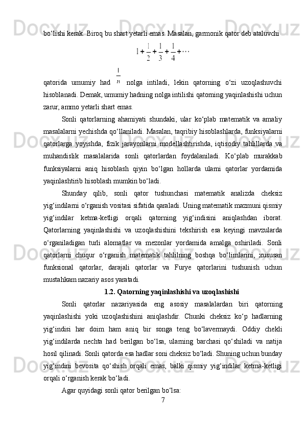 bo‘lishi kerak. Biroq bu shart yetarli emas. Masalan, garmonik qator deb ataluvchi
qatorida   umumiy   had     nolga   intiladi,   lekin   qatorning   o‘zi   uzoqlashuvchi
hisoblanadi. Demak, umumiy hadning nolga intilishi qatorning yaqinlashishi uchun
zarur, ammo yetarli shart emas.
Sonli   qatorlarning   ahamiyati   shundaki,   ular   ko‘plab   matematik   va   amaliy
masalalarni yechishda qo‘llaniladi. Masalan, taqribiy hisoblashlarda, funksiyalarni
qatorlarga   yoyishda,   fizik   jarayonlarni   modellashtirishda,   iqtisodiy   tahlillarda   va
muhandislik   masalalarida   sonli   qatorlardan   foydalaniladi.   Ko‘plab   murakkab
funksiyalarni   aniq   hisoblash   qiyin   bo‘lgan   hollarda   ularni   qatorlar   yordamida
yaqinlashtirib hisoblash mumkin bo‘ladi.
Shunday   qilib,   sonli   qator   tushunchasi   matematik   analizda   cheksiz
yig‘indilarni o‘rganish vositasi sifatida qaraladi. Uning matematik mazmuni qismiy
yig‘indilar   ketma-ketligi   orqali   qatorning   yig‘indisini   aniqlashdan   iborat.
Qatorlarning   yaqinlashishi   va   uzoqlashishini   tekshirish   esa   keyingi   mavzularda
o‘rganiladigan   turli   alomatlar   va   mezonlar   yordamida   amalga   oshiriladi.   Sonli
qatorlarni   chuqur   o‘rganish   matematik   tahlilning   boshqa   bo‘limlarini,   xususan
funksional   qatorlar,   darajali   qatorlar   va   Furye   qatorlarini   tushunish   uchun
mustahkam nazariy asos yaratadi.
1.2. Qatorning yaqinlashishi va uzoqlashishi
Sonli   qatorlar   nazariyasida   eng   asosiy   masalalardan   biri   qatorning
yaqinlashishi   yoki   uzoqlashishini   aniqlashdir.   Chunki   cheksiz   ko‘p   hadlarning
yig‘indisi   har   doim   ham   aniq   bir   songa   teng   bo‘lavermaydi.   Oddiy   chekli
yig‘indilarda   nechta   had   berilgan   bo‘lsa,   ularning   barchasi   qo‘shiladi   va   natija
hosil qilinadi. Sonli qatorda esa hadlar soni cheksiz bo‘ladi. Shuning uchun bunday
yig‘indini   bevosita   qo‘shish   orqali   emas,   balki   qismiy   yig‘indilar   ketma-ketligi
orqali o‘rganish kerak bo‘ladi.
Agar quyidagi sonli qator berilgan bo‘lsa:
7 