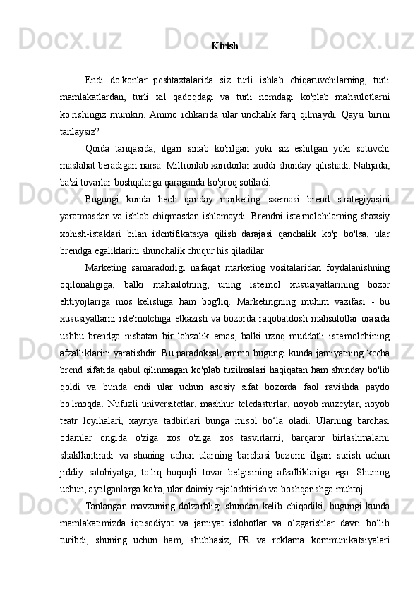 Kirish
Endi   do'konlar   peshtaxtalarida   siz   turli   ishlab   chiqaruvchilarning,   turli
mamlakatlardan,   turli   xil   qadoqdagi   va   turli   nomdagi   ko'plab   mahsulotlarni
ko'rishingiz   mumkin.   Ammo   ichkarida   ular   unchalik   farq   qilmaydi.   Qaysi   birini
tanlaysiz?
Qoida   tariqasida,   ilgari   sinab   ko'rilgan   yoki   siz   eshitgan   yoki   sotuvchi
maslahat beradigan narsa. Millionlab xaridorlar xuddi shunday qilishadi. Natijada,
ba'zi tovarlar boshqalarga qaraganda ko'proq sotiladi.
Bugungi   kunda   hech   qanday   marketing   sxemasi   brend   strategiyasini
yaratmasdan va ishlab chiqmasdan ishlamaydi. Brendni iste'molchilarning shaxsiy
xohish-istaklari   bilan   identifikatsiya   qilish   darajasi   qanchalik   ko'p   bo'lsa,   ular
brendga egaliklarini shunchalik chuqur his qiladilar.
Marketing   samaradorligi   nafaqat   marketing   vositalaridan   foydalanishning
oqilonaligiga,   balki   mahsulotning,   uning   iste'mol   xususiyatlarining   bozor
ehtiyojlariga   mos   kelishiga   ham   bog'liq.   Marketingning   muhim   vazifasi   -   bu
xususiyatlarni   iste'molchiga   etkazish   va   bozorda   raqobatdosh   mahsulotlar   orasida
ushbu   brendga   nisbatan   bir   lahzalik   emas,   balki   uzoq   muddatli   iste'molchining
afzalliklarini yaratishdir. Bu paradoksal, ammo bugungi kunda jamiyatning kecha
brend sifatida qabul qilinmagan ko'plab tuzilmalari haqiqatan ham shunday bo'lib
qoldi   va   bunda   endi   ular   uchun   asosiy   sifat   bozorda   faol   ravishda   paydo
bo'lmoqda.   Nufuzli   universitetlar,   mashhur   teledasturlar,   noyob   muzeylar,   noyob
teatr   loyihalari,   xayriya   tadbirlari   bunga   misol   bo‘la   oladi.   Ularning   barchasi
odamlar   ongida   o'ziga   xos   o'ziga   xos   tasvirlarni,   barqaror   birlashmalarni
shakllantiradi   va   shuning   uchun   ularning   barchasi   bozorni   ilgari   surish   uchun
jiddiy   salohiyatga,   to'liq   huquqli   tovar   belgisining   afzalliklariga   ega.   Shuning
uchun, aytilganlarga ko'ra, ular doimiy rejalashtirish va boshqarishga muhtoj.
Tanlangan   mavzuning   dolzarbligi   shundan   kelib   chiqadiki,   bugungi   kunda
mamlakatimizda   iqtisodiyot   va   jamiyat   islohotlar   va   o‘zgarishlar   davri   bo‘lib
turibdi,   shuning   uchun   ham,   shubhasiz,   PR   va   reklama   kommunikatsiyalari 