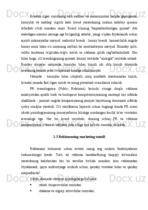 Brendni   ilgari   surishning   turli   usullari   va   mexanizmlari   haqida   gapirganda,
homiylik   va   mablag'   yig'ish   kabi   brend   yaratishning   muhim   tarkibiy   qismini
ta'kidlab   o'tish   mumkin   emas.   Brend   o'zining   "kapitallashtirilgan   qiymat"   deb
ataladigan maxsus narxiga ega bo'lganligi sababli, yangi o'qdan foydalanish uchun
ajoyib imkoniyatlar mavjud: mahsulot brendi - homiy brendi. Jamoatchilik ongida
homiy nomi bilan o'z nomining ma'lum bir assotsiatsiyasi mavjud. Shunday qilib,
ushbu   tandemni   to'g'ridan-to'g'ri   sotish   va   reklama   qilish   rag'batlantiriladi.   Shu
bilan birga, o'z brendingizning qiymati doimiy ravishda "sinergik" ravishda oshadi.
Bunday   aloqalar   natijasida   homiylar   bilan   tizimli   ish   olib   borish   doirasida
brendning yanada jadal rivojlanishi amalga oshirilmoqda.
Natijada   -   homiylar   bilan   istiqbolli   uzoq   muddatli   shartnomalar   tuzish,
brendni yanada faol ilgari surish va uning potentsial resurslarini oshirish.
PR   texnologiyasi   (Public   Relations)   birinchi   o'ringa   chiqib,   reklama
amaliyotidan ajralib turdi va boshqaruv kompetentsiyasining mustaqil turi sifatida
shakllandi  - jamiyat ongida kompaniyaning jamiyat  hayotining dominanti sifatida
ijobiy   imidjini   yaratish.   O'z   vazifalarini   bajarish   uchun   bugungi   kunda   PR   inson
idroki psixologiyasining xususiyatlarini bilishga asoslangan kuchli ta'sir vositalari
arsenaliga   ega.   Har   bir   brend   noyobdir,   shuning   uchun   PR   va   reklama
kampaniyasini o'tkazish taktikasi juda o'ziga xos bo'lishi mumkin va kerak.
1.3 Reklamaning marketing tasnifi
Reklamani   tushunish   uchun   avvalo   uning   eng   muhim   funktsiyalarini
tushunishingiz   kerak.   Turli   xil   reklama   landshaftining   haqiqiy   ko'rinishini
yaratishning   kalitlaridan   biri   bu   savollar   bo'lishi   mumkin:   kim   reklamadan
foydalanadi,   qaysi   auditoriyaga   erishish   uchun,   qanday   vositalar   bilan   va   qanday
maqsadlarda?
Ushbu darajada reklama quyidagilarga bo'linadi:
 ishlab chiqaruvchilar nomidan
 chakana va ulgurji sotuvchilar nomidan, 