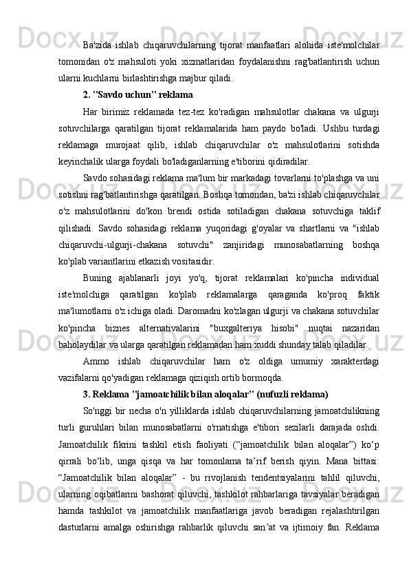 Ba'zida   ishlab   chiqaruvchilarning   tijorat   manfaatlari   alohida   iste'molchilar
tomonidan   o'z   mahsuloti   yoki   xizmatlaridan   foydalanishni   rag'batlantirish   uchun
ularni kuchlarni birlashtirishga majbur qiladi.
2. "Savdo uchun" reklama
Har   birimiz   reklamada   tez-tez   ko'radigan   mahsulotlar   chakana   va   ulgurji
sotuvchilarga   qaratilgan   tijorat   reklamalarida   ham   paydo   bo'ladi.   Ushbu   turdagi
reklamaga   murojaat   qilib,   ishlab   chiqaruvchilar   o'z   mahsulotlarini   sotishda
keyinchalik ularga foydali bo'ladiganlarning e'tiborini qidiradilar.
Savdo sohasidagi reklama ma'lum bir markadagi tovarlarni to'plashga va uni
sotishni rag'batlantirishga qaratilgan. Boshqa tomondan, ba'zi ishlab chiqaruvchilar
o'z   mahsulotlarini   do'kon   brendi   ostida   sotiladigan   chakana   sotuvchiga   taklif
qilishadi.   Savdo   sohasidagi   reklama   yuqoridagi   g'oyalar   va   shartlarni   va   "ishlab
chiqaruvchi-ulgurji-chakana   sotuvchi"   zanjiridagi   munosabatlarning   boshqa
ko'plab variantlarini etkazish vositasidir.
Buning   ajablanarli   joyi   yo'q,   tijorat   reklamalari   ko'pincha   individual
iste'molchiga   qaratilgan   ko'plab   reklamalarga   qaraganda   ko'proq   faktik
ma'lumotlarni o'z ichiga oladi. Daromadni ko'zlagan ulgurji va chakana sotuvchilar
ko'pincha   biznes   alternativalarini   "buxgalteriya   hisobi"   nuqtai   nazaridan
baholaydilar va ularga qaratilgan reklamadan ham xuddi shunday talab qiladilar.
Ammo   ishlab   chiqaruvchilar   ham   o'z   oldiga   umumiy   xarakterdagi
vazifalarni qo'yadigan reklamaga qiziqish ortib bormoqda.
3. Reklama "jamoatchilik bilan aloqalar" (nufuzli reklama)
So'nggi bir  necha o'n yilliklarda ishlab chiqaruvchilarning jamoatchilikning
turli   guruhlari   bilan   munosabatlarni   o'rnatishga   e'tibori   sezilarli   darajada   oshdi.
Jamoatchilik   fikrini   tashkil   etish   faoliyati   (“jamoatchilik   bilan   aloqalar”)   ko‘p
qirrali   bo‘lib,   unga   qisqa   va   har   tomonlama   ta’rif   berish   qiyin.   Mana   bittasi:
“Jamoatchilik   bilan   aloqalar”   -   bu   rivojlanish   tendentsiyalarini   tahlil   qiluvchi,
ularning oqibatlarini  bashorat  qiluvchi, tashkilot  rahbarlariga tavsiyalar  beradigan
hamda   tashkilot   va   jamoatchilik   manfaatlariga   javob   beradigan   rejalashtirilgan
dasturlarni   amalga   oshirishga   rahbarlik   qiluvchi   san at   va   ijtimoiy   fan.   Reklamaʼ 