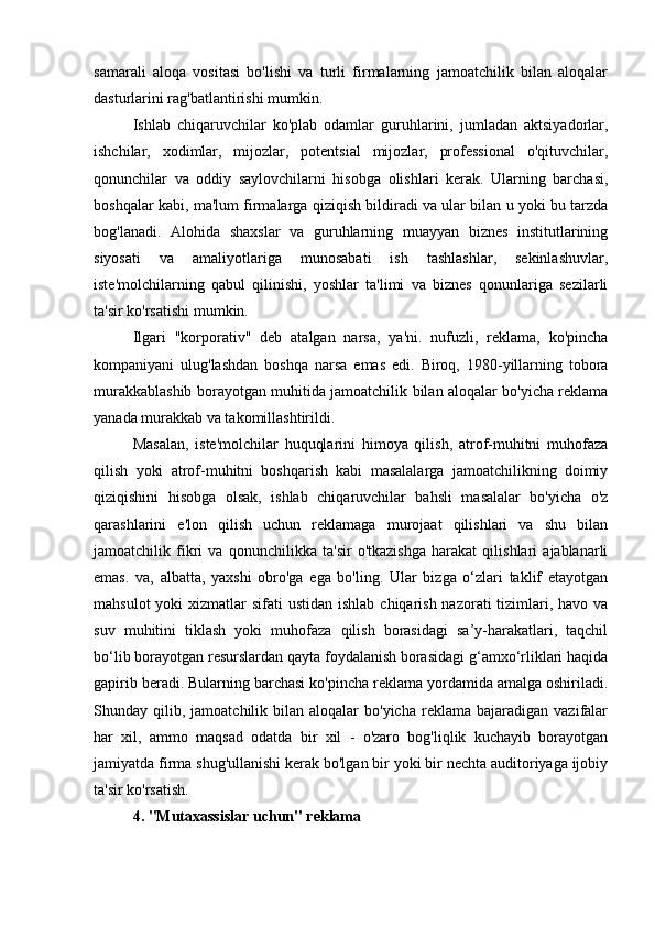 samarali   aloqa   vositasi   bo'lishi   va   turli   firmalarning   jamoatchilik   bilan   aloqalar
dasturlarini rag'batlantirishi mumkin.
Ishlab   chiqaruvchilar   ko'plab   odamlar   guruhlarini,   jumladan   aktsiyadorlar,
ishchilar,   xodimlar,   mijozlar,   potentsial   mijozlar,   professional   o'qituvchilar,
qonunchilar   va   oddiy   saylovchilarni   hisobga   olishlari   kerak.   Ularning   barchasi,
boshqalar kabi, ma'lum firmalarga qiziqish bildiradi va ular bilan u yoki bu tarzda
bog'lanadi.   Alohida   shaxslar   va   guruhlarning   muayyan   biznes   institutlarining
siyosati   va   amaliyotlariga   munosabati   ish   tashlashlar,   sekinlashuvlar,
iste'molchilarning   qabul   qilinishi,   yoshlar   ta'limi   va   biznes   qonunlariga   sezilarli
ta'sir ko'rsatishi mumkin.
Ilgari   "korporativ"   deb   atalgan   narsa,   ya'ni.   nufuzli,   reklama,   ko'pincha
kompaniyani   ulug'lashdan   boshqa   narsa   emas   edi.   Biroq,   1980-yillarning   tobora
murakkablashib borayotgan muhitida jamoatchilik bilan aloqalar bo'yicha reklama
yanada murakkab va takomillashtirildi.
Masalan,   iste'molchilar   huquqlarini   himoya   qilish,   atrof-muhitni   muhofaza
qilish   yoki   atrof-muhitni   boshqarish   kabi   masalalarga   jamoatchilikning   doimiy
qiziqishini   hisobga   olsak,   ishlab   chiqaruvchilar   bahsli   masalalar   bo'yicha   o'z
qarashlarini   e'lon   qilish   uchun   reklamaga   murojaat   qilishlari   va   shu   bilan
jamoatchilik   fikri   va   qonunchilikka   ta'sir   o'tkazishga   harakat   qilishlari   ajablanarli
emas.   va,   albatta,   yaxshi   obro'ga   ega   bo'ling.   Ular   bizga   o‘zlari   taklif   etayotgan
mahsulot  yoki  xizmatlar  sifati  ustidan ishlab  chiqarish nazorati  tizimlari, havo  va
suv   muhitini   tiklash   yoki   muhofaza   qilish   borasidagi   sa’y-harakatlari,   taqchil
bo‘lib borayotgan resurslardan qayta foydalanish borasidagi g‘amxo‘rliklari haqida
gapirib beradi. Bularning barchasi ko'pincha reklama yordamida amalga oshiriladi.
Shunday  qilib,  jamoatchilik  bilan   aloqalar  bo'yicha   reklama  bajaradigan  vazifalar
har   xil,   ammo   maqsad   odatda   bir   xil   -   o'zaro   bog'liqlik   kuchayib   borayotgan
jamiyatda firma shug'ullanishi kerak bo'lgan bir yoki bir nechta auditoriyaga ijobiy
ta'sir ko'rsatish.
4. "Mutaxassislar uchun" reklama 