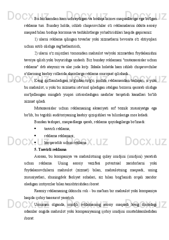 Bu biz kamdan-kam uchraydigan va boshqa biznes maqsadlariga ega bo'lgan
reklama   turi.   Bunday   holda,   ishlab   chiqaruvchilar   o'z   reklamalarini   ikkita   asosiy
maqsad bilan boshqa korxona va tashkilotlarga yo'naltirishlari haqida gapiramiz:
1)   ularni   reklama qilingan  tovarlar   yoki  xizmatlarni  bevosita  o'z  ehtiyojlari
uchun sotib olishga rag'batlantirish;
2) ularni o'z mijozlari tomonidan mahsulot va/yoki xizmatdan foydalanishni
tavsiya qilish yoki buyurishga undash. Biz bunday reklamani "mutaxassislar uchun
reklama" deb ataymiz va ular juda ko'p. Ikkala holatda ham  ishlab chiqaruvchilar
o'zlarining kasbiy rollarida shaxslarga reklama murojaat qilishadi.
Keng   qo'llaniladigan   to'g'ridan-to'g'ri   pochta   reklamasidan   tashqari,   u   yoki
bu mahsulot, u yoki bu xizmatni iste'mol qiladigan istalgan bozorni qamrab olishga
mo'ljallangan   minglab   yuqori   ixtisoslashgan   nashrlar   tarqatish   kanallari   bo'lib
xizmat qiladi.
Mutaxassislar   uchun   reklamaning   aksariyati   sof   texnik   xususiyatga   ega
bo'lib, bu tegishli auditoriyaning kasbiy qiziqishlari va bilimlariga mos keladi.
Bundan tashqari, maqsadlarga qarab, reklama quyidagilarga bo'linadi:
 tasvirli reklama;
 reklama reklamasi;
 barqarorlik uchun reklama.
5. Tasvirli reklama
Asosan,   bu   kompaniya   va   mahsulotning   qulay   imidjini   (imidjini)   yaratish
uchun   reklama.   Uning   asosiy   vazifasi   potentsial   xaridorlarni   yoki
foydalanuvchilarni   mahsulot   (xizmat)   bilan,   mahsulotning   maqsadi,   uning
xususiyatlari,   shuningdek   faoliyat   sohalari,   siz   bilan   bog'lanish   orqali   xaridor
oladigan imtiyozlar bilan tanishtirishdan iborat.
Rasmiy reklamaning ikkinchi roli - bu ma'lum bir mahsulot yoki kompaniya
haqida ijobiy taassurot yaratish.
Umuman   olganda,   imidjli   reklamaning   asosiy   maqsadi   keng   doiradagi
odamlar   ongida   mahsulot   yoki   kompaniyaning   ijobiy   imidjini   mustahkamlashdan
iborat. 