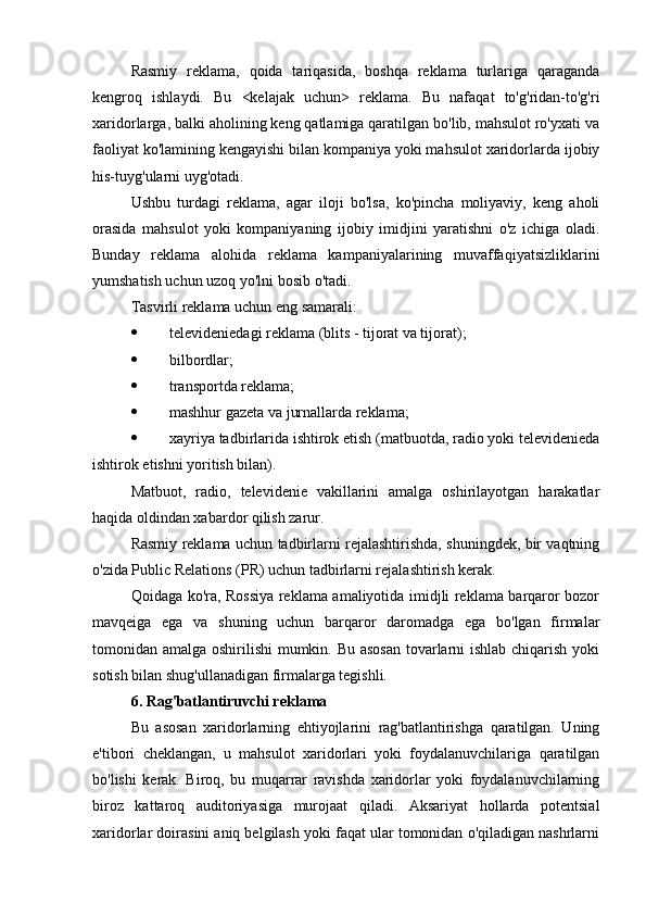 Rasmiy   reklama,   qoida   tariqasida,   boshqa   reklama   turlariga   qaraganda
kengroq   ishlaydi.   Bu   <kelajak   uchun>   reklama.   Bu   nafaqat   to'g'ridan-to'g'ri
xaridorlarga, balki aholining keng qatlamiga qaratilgan bo'lib, mahsulot ro'yxati va
faoliyat ko'lamining kengayishi bilan kompaniya yoki mahsulot xaridorlarda ijobiy
his-tuyg'ularni uyg'otadi.
Ushbu   turdagi   reklama,   agar   iloji   bo'lsa,   ko'pincha   moliyaviy,   keng   aholi
orasida   mahsulot   yoki   kompaniyaning   ijobiy   imidjini   yaratishni   o'z   ichiga   oladi.
Bunday   reklama   alohida   reklama   kampaniyalarining   muvaffaqiyatsizliklarini
yumshatish uchun uzoq yo'lni bosib o'tadi.
Tasvirli reklama uchun eng samarali:
 televideniedagi reklama (blits - tijorat va tijorat);
 bilbordlar;
 transportda reklama;
 mashhur gazeta va jurnallarda reklama;
 xayriya tadbirlarida ishtirok etish (matbuotda, radio yoki televidenieda
ishtirok etishni yoritish bilan).
Matbuot,   radio,   televidenie   vakillarini   amalga   oshirilayotgan   harakatlar
haqida oldindan xabardor qilish zarur.
Rasmiy reklama uchun tadbirlarni rejalashtirishda, shuningdek, bir vaqtning
o'zida Public Relations (PR) uchun tadbirlarni rejalashtirish kerak.
Qoidaga ko'ra, Rossiya reklama amaliyotida imidjli reklama barqaror bozor
mavqeiga   ega   va   shuning   uchun   barqaror   daromadga   ega   bo'lgan   firmalar
tomonidan amalga oshirilishi  mumkin. Bu asosan  tovarlarni ishlab chiqarish yoki
sotish bilan shug'ullanadigan firmalarga tegishli.
6. Rag'batlantiruvchi reklama
Bu   asosan   xaridorlarning   ehtiyojlarini   rag'batlantirishga   qaratilgan.   Uning
e'tibori   cheklangan,   u   mahsulot   xaridorlari   yoki   foydalanuvchilariga   qaratilgan
bo'lishi   kerak.   Biroq,   bu   muqarrar   ravishda   xaridorlar   yoki   foydalanuvchilarning
biroz   kattaroq   auditoriyasiga   murojaat   qiladi.   Aksariyat   hollarda   potentsial
xaridorlar doirasini aniq belgilash yoki faqat ular tomonidan o'qiladigan nashrlarni 