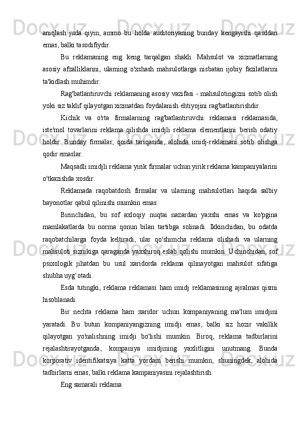 aniqlash   juda   qiyin,   ammo   bu   holda   auditoriyaning   bunday   kengayishi   qasddan
emas, balki tasodifiydir.
Bu   reklamaning   eng   keng   tarqalgan   shakli.   Mahsulot   va   xizmatlarning
asosiy   afzalliklarini,   ularning   o'xshash   mahsulotlarga   nisbatan   ijobiy   fazilatlarini
ta'kidlash muhimdir.
Rag'batlantiruvchi reklamaning asosiy vazifasi - mahsulotingizni sotib olish
yoki siz taklif qilayotgan xizmatdan foydalanish ehtiyojini rag'batlantirishdir.
Kichik   va   o'rta   firmalarning   rag'batlantiruvchi   reklamasi   reklamasida,
iste'mol   tovarlarini   reklama   qilishda   imidjli   reklama   elementlarini   berish   odatiy
holdir.   Bunday   firmalar,   qoida   tariqasida,   alohida   imidj-reklamani   sotib   olishga
qodir emaslar.
Maqsadli imidjli reklama yirik firmalar uchun yirik reklama kampaniyalarini
o'tkazishda xosdir.
Reklamada   raqobatdosh   firmalar   va   ularning   mahsulotlari   haqida   salbiy
bayonotlar qabul qilinishi mumkin emas.
Birinchidan,   bu   sof   axloqiy   nuqtai   nazardan   yaxshi   emas   va   ko'pgina
mamlakatlarda   bu   norma   qonun   bilan   tartibga   solinadi.   Ikkinchidan,   bu   odatda
raqobatchilarga   foyda   keltiradi,   ular   qo'shimcha   reklama   olishadi   va   ularning
mahsuloti  siznikiga   qaraganda   yaxshiroq  eslab   qolishi  mumkin.  Uchinchidan,  sof
psixologik   jihatdan   bu   usul   xaridorda   reklama   qilinayotgan   mahsulot   sifatiga
shubha uyg‘otadi.
Esda   tutingki,   reklama   reklamasi   ham   imidj   reklamasining   ajralmas   qismi
hisoblanadi.
Bir   nechta   reklama   ham   xaridor   uchun   kompaniyaning   ma'lum   imidjini
yaratadi.   Bu   butun   kompaniyangizning   imidji   emas,   balki   siz   hozir   vakillik
qilayotgan   yo'nalishning   imidji   bo'lishi   mumkin.   Biroq,   reklama   tadbirlarini
rejalashtirayotganda,   kompaniya   imidjining   yaxlitligini   unutmang.   Bunda
korporativ   identifikatsiya   katta   yordam   berishi   mumkin,   shuningdek,   alohida
tadbirlarni emas, balki reklama kampaniyasini rejalashtirish.
Eng samarali reklama 