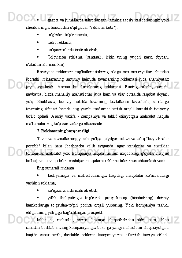  gazeta va jurnallarda takrorlangan (sizning asosiy xaridorlaringiz yoki
sheriklaringiz tomonidan o'qilganlar "reklama kubi");
 to'g'ridan-to'g'ri pochta;
 radio reklama;
 ko'rgazmalarda ishtirok etish;
 Televizion   reklama   (samarali,   lekin   uning   yuqori   narxi   foydani
o'zlashtirishi mumkin).
Rossiyada   reklamani   rag'batlantirishning   o'ziga   xos   xususiyatlari   shundan
iboratki,   reklamaning   umumiy   hajmida   tovarlarning   reklamasi   juda   ahamiyatsiz
joyni   egallaydi.   Asosan   bu   firmalarning   reklamasi.   Buning   sababi,   birinchi
navbatda,   bizda   mahalliy   mahsulotlar   juda   kam   va   ular   o'rtasida   raqobat   deyarli
yo'q.   Shubhasiz,   bunday   holatda   tovarning   fazilatlarini   tavsiflash,   xaridorga
tovarning   sifatlari   haqida   eng   yaxshi   ma'lumot   berish   orqali   kurashish   ixtiyoriy
bo'lib   qoladi.   Asosiy   vazifa   -   kompaniya   va   taklif   etilayotgan   mahsulot   haqida
ma'lumotni eng ko'p xaridorlarga etkazishdir.
7. Reklamaning barqarorligi
Tovar va xizmatlarning yaxshi yo'lga qo'yilgan sotuvi va to'liq "buyurtmalar
portfeli"   bilan   ham   (boshqacha   qilib   aytganda,   agar   xaridorlar   va   sheriklar
tomonidan mahsulot  yoki   kompaniya  haqida  ma'lum   miqdordagi   g'oyalar  mavjud
bo'lsa), vaqti-vaqti bilan erishilgan natijalarni reklama bilan mustahkamlash vaqti.
Eng samarali reklama
 faoliyatingiz   va   mahsulotlaringiz   haqidagi   maqolalar   ko'rinishidagi
yashirin reklama;
 ko'rgazmalarda ishtirok etish;
 yillik   faoliyatingiz   to'g'risida   prospektning   (hisobotning)   doimiy
hamkorlariga   to'g'ridan-to'g'ri   pochta   orqali   yuboring.   Yoki   kompaniya   tashkil
etilganining yilligiga bag'ishlangan prospekt.
Mahsulot,   mahsulot,   xizmat   bozorga   chiqarilishidan   oldin   ham,   falon
sanadan boshlab sizning kompaniyangiz bozorga yangi mahsulotni chiqarayotgani
haqida   xabar   berib,   dastlabki   reklama   kampaniyasini   o'tkazish   tavsiya   etiladi. 