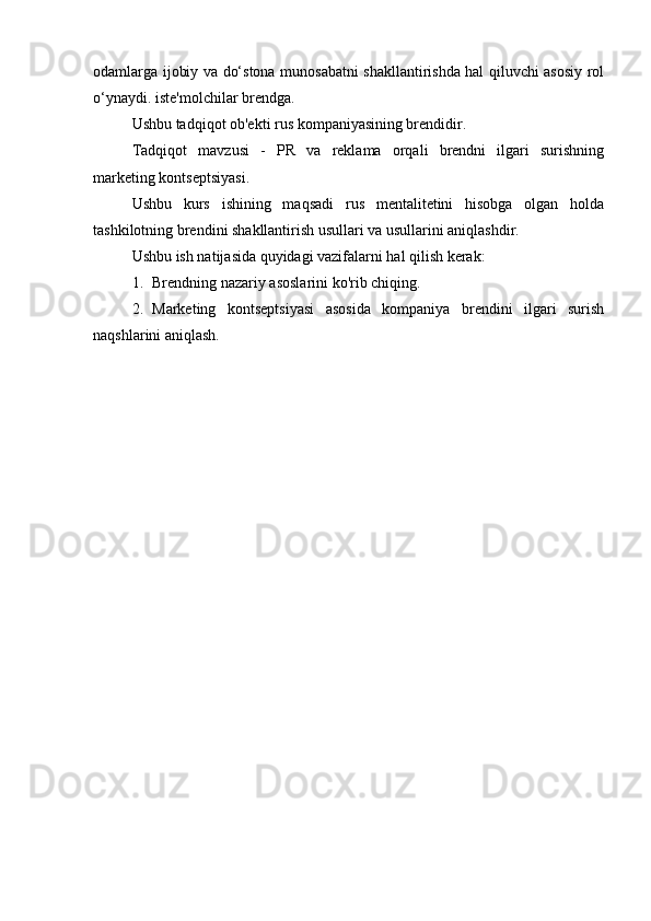 odamlarga ijobiy va do‘stona munosabatni shakllantirishda hal qiluvchi asosiy rol
o‘ynaydi. iste'molchilar brendga.
Ushbu tadqiqot ob'ekti rus kompaniyasining brendidir.
Tadqiqot   mavzusi   -   PR   va   reklama   orqali   brendni   ilgari   surishning
marketing kontseptsiyasi.
Ushbu   kurs   ishining   maqsadi   rus   mentalitetini   hisobga   olgan   holda
tashkilotning brendini shakllantirish usullari va usullarini aniqlashdir.
Ushbu ish natijasida quyidagi vazifalarni hal qilish kerak:
1. Brendning nazariy asoslarini ko'rib chiqing.
2. Marketing   kontseptsiyasi   asosida   kompaniya   brendini   ilgari   surish
naqshlarini aniqlash. 