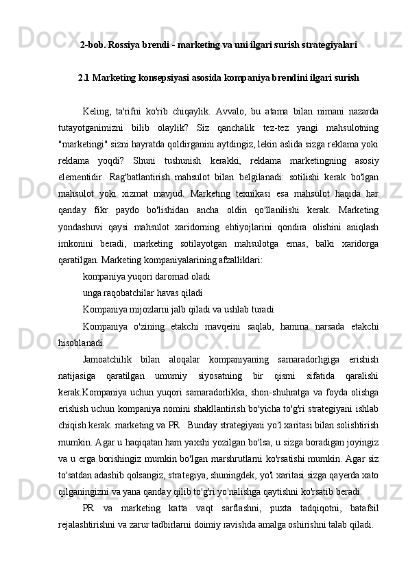 2-bob. Rossiya brendi - marketing va uni ilgari surish strategiyalari
2.1 Marketing konsepsiyasi asosida kompaniya brendini ilgari surish
Keling,   ta'rifni   ko'rib   chiqaylik.   Avvalo,   bu   atama   bilan   nimani   nazarda
tutayotganimizni   bilib   olaylik?   Siz   qanchalik   tez-tez   yangi   mahsulotning
"marketingi" sizni hayratda qoldirganini aytdingiz, lekin aslida sizga reklama yoki
reklama   yoqdi?   Shuni   tushunish   kerakki,   reklama   marketingning   asosiy
elementidir.   Rag'batlantirish   mahsulot   bilan   belgilanadi:   sotilishi   kerak   bo'lgan
mahsulot   yoki   xizmat   mavjud.   Marketing   texnikasi   esa   mahsulot   haqida   har
qanday   fikr   paydo   bo'lishidan   ancha   oldin   qo'llanilishi   kerak.   Marketing
yondashuvi   qaysi   mahsulot   xaridorning   ehtiyojlarini   qondira   olishini   aniqlash
imkonini   beradi,   marketing   sotilayotgan   mahsulotga   emas,   balki   xaridorga
qaratilgan. Marketing kompaniyalarining afzalliklari:
kompaniya yuqori daromad oladi
unga raqobatchilar havas qiladi
Kompaniya mijozlarni jalb qiladi va ushlab turadi
Kompaniya   o'zining   etakchi   mavqeini   saqlab,   hamma   narsada   etakchi
hisoblanadi.
Jamoatchilik   bilan   aloqalar   kompaniyaning   samaradorligiga   erishish
natijasiga   qaratilgan   umumiy   siyosatning   bir   qismi   sifatida   qaralishi
kerak.Kompaniya   uchun   yuqori   samaradorlikka,   shon-shuhratga   va   foyda   olishga
erishish uchun kompaniya nomini shakllantirish bo'yicha to'g'ri strategiyani ishlab
chiqish kerak. marketing va  PR  . Bunday strategiyani yo'l xaritasi bilan solishtirish
mumkin. Agar u haqiqatan ham yaxshi yozilgan bo'lsa, u sizga boradigan joyingiz
va u erga borishingiz mumkin bo'lgan marshrutlarni ko'rsatishi  mumkin. Agar siz
to'satdan adashib qolsangiz, strategiya, shuningdek, yo'l xaritasi sizga qayerda xato
qilganingizni va yana qanday qilib to'g'ri yo'nalishga qaytishni ko'rsatib beradi.
PR   va   marketing   katta   vaqt   sarflashni,   puxta   tadqiqotni,   batafsil
rejalashtirishni va zarur tadbirlarni doimiy ravishda amalga oshirishni talab qiladi. 