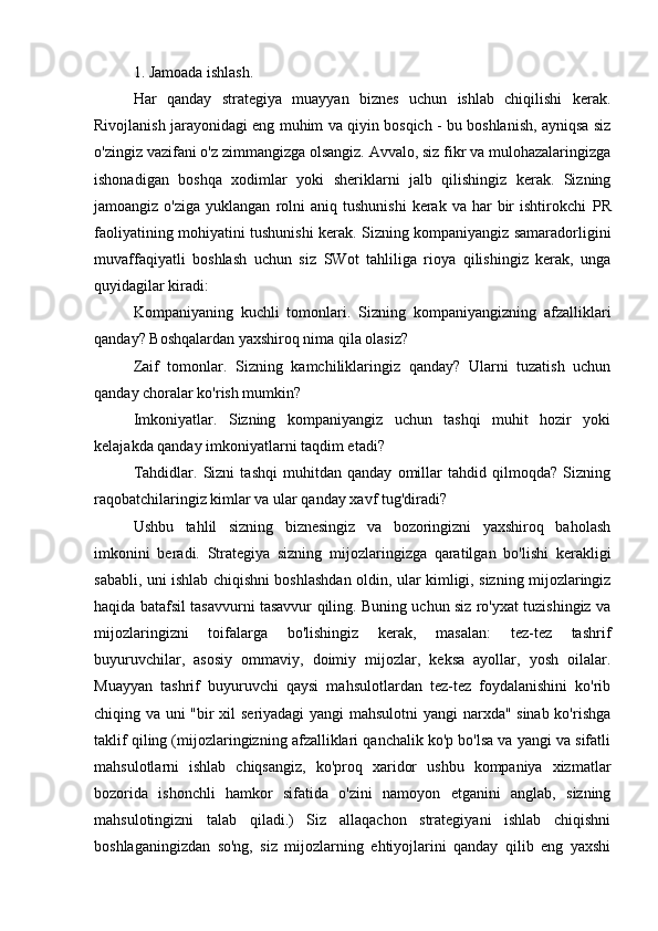 1. Jamoada ishlash.
Har   qanday   strategiya   muayyan   biznes   uchun   ishlab   chiqilishi   kerak.
Rivojlanish jarayonidagi eng muhim va qiyin bosqich - bu boshlanish, ayniqsa siz
o'zingiz vazifani o'z zimmangizga olsangiz. Avvalo, siz fikr va mulohazalaringizga
ishonadigan   boshqa   xodimlar   yoki   sheriklarni   jalb   qilishingiz   kerak.   Sizning
jamoangiz  o'ziga   yuklangan   rolni  aniq  tushunishi  kerak  va  har   bir  ishtirokchi   PR
faoliyatining mohiyatini tushunishi kerak. Sizning kompaniyangiz samaradorligini
muvaffaqiyatli   boshlash   uchun   siz   SWot   tahliliga   rioya   qilishingiz   kerak,   unga
quyidagilar kiradi:
Kompaniyaning   kuchli   tomonlari.   Sizning   kompaniyangizning   afzalliklari
qanday? Boshqalardan yaxshiroq nima qila olasiz?
Zaif   tomonlar.   Sizning   kamchiliklaringiz   qanday?   Ularni   tuzatish   uchun
qanday choralar ko'rish mumkin?
Imkoniyatlar.   Sizning   kompaniyangiz   uchun   tashqi   muhit   hozir   yoki
kelajakda qanday imkoniyatlarni taqdim etadi?
Tahdidlar.   Sizni   tashqi   muhitdan   qanday   omillar   tahdid   qilmoqda?   Sizning
raqobatchilaringiz kimlar va ular qanday xavf tug'diradi?
Ushbu   tahlil   sizning   biznesingiz   va   bozoringizni   yaxshiroq   baholash
imkonini   beradi.   Strategiya   sizning   mijozlaringizga   qaratilgan   bo'lishi   kerakligi
sababli, uni ishlab chiqishni boshlashdan oldin, ular kimligi, sizning mijozlaringiz
haqida batafsil tasavvurni tasavvur qiling. Buning uchun siz ro'yxat tuzishingiz va
mijozlaringizni   toifalarga   bo'lishingiz   kerak,   masalan:   tez-tez   tashrif
buyuruvchilar,   asosiy   ommaviy,   doimiy   mijozlar,   keksa   ayollar,   yosh   oilalar.
Muayyan   tashrif   buyuruvchi   qaysi   mahsulotlardan   tez-tez   foydalanishini   ko'rib
chiqing va uni "bir xil seriyadagi yangi mahsulotni  yangi narxda" sinab ko'rishga
taklif qiling (mijozlaringizning afzalliklari qanchalik ko'p bo'lsa va yangi va sifatli
mahsulotlarni   ishlab   chiqsangiz,   ko'proq   xaridor   ushbu   kompaniya   xizmatlar
bozorida   ishonchli   hamkor   sifatida   o'zini   namoyon   etganini   anglab,   sizning
mahsulotingizni   talab   qiladi.)   Siz   allaqachon   strategiyani   ishlab   chiqishni
boshlaganingizdan   so'ng,   siz   mijozlarning   ehtiyojlarini   qanday   qilib   eng   yaxshi 