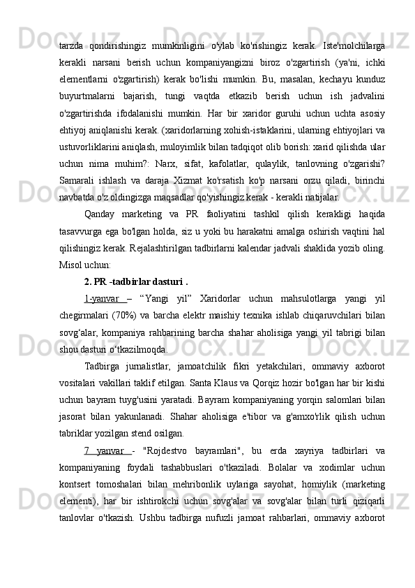 tarzda   qondirishingiz   mumkinligini   o'ylab   ko'rishingiz   kerak.   Iste'molchilarga
kerakli   narsani   berish   uchun   kompaniyangizni   biroz   o'zgartirish   (ya'ni,   ichki
elementlarni   o'zgartirish)   kerak   bo'lishi   mumkin.   Bu,   masalan,   kechayu   kunduz
buyurtmalarni   bajarish,   tungi   vaqtda   etkazib   berish   uchun   ish   jadvalini
o'zgartirishda   ifodalanishi   mumkin.   Har   bir   xaridor   guruhi   uchun   uchta   asosiy
ehtiyoj aniqlanishi kerak. (xaridorlarning xohish-istaklarini, ularning ehtiyojlari va
ustuvorliklarini aniqlash, muloyimlik bilan tadqiqot olib borish: xarid qilishda ular
uchun   nima   muhim?:   Narx,   sifat,   kafolatlar,   qulaylik,   tanlovning   o'zgarishi?
Samarali   ishlash   va   daraja   Xizmat   ko'rsatish   ko'p   narsani   orzu   qiladi,   birinchi
navbatda o'z oldingizga maqsadlar qo'yishingiz kerak - kerakli natijalar.
Qanday   marketing   va   PR   faoliyatini   tashkil   qilish   kerakligi   haqida
tasavvurga ega bo'lgan holda, siz u yoki bu harakatni  amalga oshirish vaqtini  hal
qilishingiz kerak. Rejalashtirilgan tadbirlarni kalendar jadvali shaklida yozib oling.
Misol uchun:
2.  PR -tadbirlar dasturi  .
1-yanvar   –   “Yangi   yil”   Xaridorlar   uchun   mahsulotlarga   yangi   yil
chegirmalari   (70%)   va   barcha   elektr   maishiy   texnika   ishlab   chiqaruvchilari   bilan
sovg‘alar,   kompaniya   rahbarining   barcha   shahar   aholisiga   yangi   yil   tabrigi   bilan
shou dasturi o‘tkazilmoqda.
Tadbirga   jurnalistlar,   jamoatchilik   fikri   yetakchilari,   ommaviy   axborot
vositalari vakillari taklif etilgan. Santa Klaus va Qorqiz hozir bo'lgan har bir kishi
uchun  bayram   tuyg'usini  yaratadi.  Bayram  kompaniyaning   yorqin  salomlari  bilan
jasorat   bilan   yakunlanadi.   Shahar   aholisiga   e'tibor   va   g'amxo'rlik   qilish   uchun
tabriklar yozilgan stend osilgan.
7   yanvar   -   "Rojdestvo   bayramlari",   bu   erda   xayriya   tadbirlari   va
kompaniyaning   foydali   tashabbuslari   o'tkaziladi.   Bolalar   va   xodimlar   uchun
kontsert   tomoshalari   bilan   mehribonlik   uylariga   sayohat,   homiylik   (marketing
elementi),   har   bir   ishtirokchi   uchun   sovg'alar   va   sovg'alar   bilan   turli   qiziqarli
tanlovlar   o'tkazish.   Ushbu   tadbirga   nufuzli   jamoat   rahbarlari,   ommaviy   axborot 