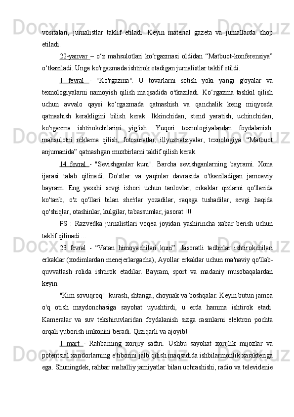 vositalari,   jurnalistlar   taklif   etiladi.   Keyin   material   gazeta   va   jurnallarda   chop
etiladi.
22-yanvar   –   o‘z   mahsulotlari   ko‘rgazmasi   oldidan   “Matbuot-konferensiya”
o‘tkaziladi. Unga ko'rgazmada ishtirok etadigan jurnalistlar taklif etildi.
1   fevral   -   "Ko'rgazma".   U   tovarlarni   sotish   yoki   yangi   g'oyalar   va
texnologiyalarni   namoyish   qilish   maqsadida   o'tkaziladi.   Ko‘rgazma   tashkil   qilish
uchun   avvalo   qaysi   ko‘rgazmada   qatnashish   va   qanchalik   keng   miqyosda
qatnashish   kerakligini   bilish   kerak.   Ikkinchidan,   stend   yaratish,   uchinchidan,
ko'rgazma   ishtirokchilarini   yig'ish.   Yuqori   texnologiyalardan   foydalanish:
mahsulotni   reklama   qilish,   fotosuratlar,   illyustratsiyalar,   texnologiya.   “Matbuot
anjumanida” qatnashgan muxbirlarni taklif qilish kerak.
14   fevral   -   "Sevishganlar   kuni".   Barcha   sevishganlarning   bayrami.   Xona
ijarasi   talab   qilinadi.   Do'stlar   va   yaqinlar   davrasida   o'tkaziladigan   jamoaviy
bayram.   Eng   yaxshi   sevgi   izhori   uchun   tanlovlar,   erkaklar   qizlarni   qo'llarida
ko'tarib,   o'z   qo'llari   bilan   she'rlar   yozadilar,   raqsga   tushadilar,   sevgi   haqida
qo'shiqlar, otashinlar, kulgilar, tabassumlar, jasorat !!!
PS   :   Razvedka   jurnalistlari   voqea   joyidan   yashirincha   xabar   berish   uchun
taklif qilinadi ...
23   fevral   -   “Vatan   himoyachilari   kuni”.   Jasoratli   tadbirlar   ishtirokchilari
erkaklar (xodimlardan menejerlargacha), Ayollar erkaklar uchun ma'naviy qo'llab-
quvvatlash   rolida   ishtirok   etadilar.   Bayram,   sport   va   madaniy   musobaqalardan
keyin
"Kim sovuqroq": kurash, shtanga, choynak va boshqalar. Keyin butun jamoa
o'q   otish   maydonchasiga   sayohat   uyushtirdi,   u   erda   hamma   ishtirok   etadi.
Kameralar   va   suv   tekshiruvlaridan   foydalanish   sizga   rasmlarni   elektron   pochta
orqali yuborish imkonini beradi. Qiziqarli va ajoyib!
1   mart   -   Rahbarning   xorijiy   safari.   Ushbu   sayohat   xorijlik   mijozlar   va
potentsial xaridorlarning e'tiborini jalb qilish maqsadida ishbilarmonlik xarakteriga
ega. Shuningdek, rahbar mahalliy jamiyatlar bilan uchrashishi, radio va televidenie 