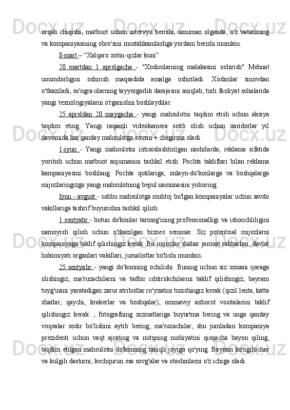 orqali   chiqishi,   matbuot   uchun   intervyu   berishi,   umuman   olganda,   o'z   vatanining
va kompaniyasining obro'sini mustahkamlashga yordam berishi mumkin.
8-mart  – “Xalqaro xotin-qizlar kuni”
20   martdan   1   aprelgacha   -   "Xodimlarning   malakasini   oshirish"   Mehnat
unumdorligini   oshirish   maqsadida   amalga   oshiriladi.   Xodimlar   sinovdan
o'tkaziladi, so'ngra ularning tayyorgarlik darajasini aniqlab, turli faoliyat sohalarida
yangi texnologiyalarni o'rganishni boshlaydilar.
25   apreldan   20   maygacha   -   yangi   mahsulotni   taqdim   etish   uchun   aksiya
taqdim   eting.   Yangi   raqamli   videokamera   sotib   olish   uchun   xaridorlar   yil
davomida har qanday mahsulotga sovrin + chegirma oladi.
1-iyun   -   Yangi   mahsulotni   ixtisoslashtirilgan   nashrlarda,   reklama   sifatida
yoritish   uchun   matbuot   anjumanini   tashkil   etish.   Pochta   takliflari   bilan   reklama
kampaniyasini   boshlang.   Pochta   qutilariga,   onlayn-do'konlarga   va   boshqalarga
mijozlaringizga yangi mahsulotning bepul namunasini yuboring.
Iyun - avgust  - ushbu mahsulotga muhtoj bo'lgan kompaniyalar uchun savdo
vakillariga tashrif buyurishni tashkil qilish.
1 sentyabr   - butun do'konlar tarmog'ining professionalligi va ishonchliligini
namoyish   qilish   uchun   o'tkazilgan   biznes   seminar.   Siz   potentsial   mijozlarni
kompaniyaga taklif qilishingiz kerak. Bu mijozlar shahar jamoat rahbarlari, davlat
hokimiyati organlari vakillari, jurnalistlar bo'lishi mumkin.
25   sentyabr   -   yangi   do'konning   ochilishi.   Buning   uchun   siz   xonani   ijaraga
olishingiz,   ma'ruzachilarni   va   tadbir   ishtirokchilarini   taklif   qilishingiz,   bayram
tuyg'usini yaratadigan zarur atributlar ro'yxatini tuzishingiz kerak (qizil lenta, katta
sharlar,   qaychi,   krakerlar   va   boshqalar),   ommaviy   axborot   vositalarini   taklif
qilishingiz   kerak.   ,   fotografning   xizmatlariga   buyurtma   bering   va   unga   qanday
voqealar   sodir   bo'lishini   aytib   bering,   ma'ruzachilar,   shu   jumladan   kompaniya
prezidenti   uchun   vaqt   ajrating   va   nutqning   mohiyatini   qisqacha   bayon   qiling,
taqdim etilgan mahsulotni do'konning taniqli joyiga qo'ying. Bayram ko'ngilochar
va kulgili dasturni, kechqurun esa sovg'alar va otashinlarni o'z ichiga oladi. 