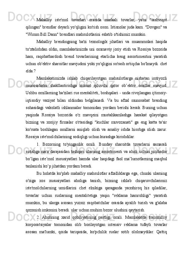 Mahalliy   iste'mol   tovarlari   orasida   markali   tovarlar,   ya'ni   "tashviqot
qilingan" brendlar deyarli yo'qligini ko'rish oson. Istisnolar juda kam. "Dovgan" va
"Wimm Bill Dann" brendlari mahsulotlarini eslatib o'tishimiz mumkin.
Mahalliy   brendingning   ba'zi   texnologik   jihatlari   va   muammolari   haqida
to'xtalishdan oldin, mamlakatimizda uni ommaviy joriy etish va Rossiya bozorida
ham,   raqobatbardosh   brend   tovarlarining   etarlicha   keng   assortimentini   yaratish
uchun ob'ektiv sharoitlar mavjudmi yoki yo'qligini so'rash ortiqcha bo'lmaydi. chet
elda.?
Mamlakatimizda   ishlab   chiqarilayotgan   mahsulotlarga   nisbatan   imtiyozli
munosabatni   shakllantirishga   xizmat   qiluvchi   qator   ob’ektiv   omillar   mavjud.
Ushbu omillarning ba'zilari rus mentaliteti, boshqalari - unda rivojlangan ijtimoiy-
iqtisodiy   vaziyat   bilan   oldindan   belgilanadi.   Va   bu   afzal   munosabat   brending
sohasidagi   vakolatli   ishlanmalar   tomonidan   yordam   berishi   kerak.   Buning   uchun
yaqinda   Rossiya   bozorida   o'z   mavqeini   mustahkamlashga   harakat   qilayotgan
bizning   va   xorijiy   firmalar   o'rtasidagi   "kuchlar   muvozanati"   ga   eng   katta   ta'sir
ko'rsata   boshlagan   omillarni   aniqlab   olish   va   amaliy   ishda   hisobga   olish   zarur.
Rossiya iste'molchilarining sodiqligi uchun kurashga kirishdilar.
1.   Bozorning   to'yinganlik   omili.   Bunday   sharoitda   tovarlarni   samarali
sotishga   narx   darajasidan   tashqari   ularning  assortimenti   va   aholi   uchun  jozibador
bo‘lgan   iste’mol   xususiyatlari   hamda   ular   haqidagi   faol   ma’lumotlarning   maqbul
tanlanishi ko‘p jihatdan yordam beradi.
Bu   holatda   ko'plab   mahalliy   mahsulotlar   afzalliklarga   ega,   chunki   ularning
o'ziga   xos   xususiyatlari   aholiga   tanish,   bizning   ishlab   chiqaruvchilarimiz
iste'molchilarning   umidlarini   chet   elnikiga   qaraganda   yaxshiroq   his   qiladilar,
tovarlar   uchun   ruslarning   mentalitetiga   yaqin   "reklama   hamrohligi"   yaratish
mumkin,   bu   ularga   asosan   yuzsiz   raqobatchilar   orasida   ajralib   turish   va   g'alaba
qozonish imkonini beradi. ular uchun muhim bozor ulushini qaytarish.
2.   Aholining   xarid   qobiliyatining   pastligi   omili.   Mamlakatda   transmilliy
korporatsiyalar   tomonidan   olib   borilayotgan   intensiv   reklama   tufayli   tovarlar
asosan   ma'lumki,   qoida   tariqasida,   ko'pchilik   ruslar   sotib   ololmaydilar.   Qattiq 