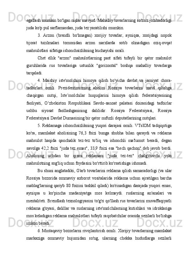 egallash mumkin bo'lgan nişlar mavjud. Mahalliy tovarlarning so'zsiz jozibadorligi
juda ko'p pul sarflamasdan, juda tez yaratilishi mumkin.
3.   Arzon   (brendli   bo'lmagan)   xorijiy   tovarlar,   ayniqsa,   xorijdagi   nopok
tijorat   tuzilmalari   tomonidan   arzon   narxlarda   sotib   olinadigan   oziq-ovqat
mahsulotlari sifatiga ishonchsizlikning kuchayishi omili.
Chet   ellik   "arzon"   mahsulotlarning   past   sifati   tufayli   bir   qator   mahsulot
guruhlarida   rus   tovarlariga   ustunlik   "gorizontal"   boshqa   mahalliy   tovarlarga
tarqaladi.
4.   Maishiy   iste'molchini   himoya   qilish   bo'yicha   davlat   va   jamiyat   chora-
tadbirlari   omili.   Prezidentimizning   aholini   Rossiya   tovarlarini   xarid   qilishga
chaqirgan   nutqi,   Iste’molchilar   huquqlarini   himoya   qilish   federatsiyasining
faoliyati,   O‘zbekiston   Respublikasi   Savdo-sanoat   palatasi   doirasidagi   tadbirlar
ushbu   siyosat   faollashganining   dalilidir.   Rossiya   Federatsiyasi,   Rossiya
Federatsiyasi Davlat Dumasining bir qator nufuzli deputatlarining nutqlari.
5. Reklamaga ishonchsizlikning yuqori darajasi omili. VTsIOM tadqiqotiga
ko'ra,   mamlakat   aholisining   76,3   foizi   bunga   shubha   bilan   qaraydi   va   reklama
mahsulot   haqida   qanchalik   tez-tez   to'liq   va   ishonchli   ma'lumot   beradi,   degan
savolga 42,2 foizi "juda tez emas", 33,9 foizi esa "hech qachon" deb javob berdi.
Aholining   uchdan   bir   qismi   reklamani   "juda   tez-tez"   chalg'ituvchi   yoki
mahsulotning sog'liq uchun foydasini bo'rttirib ko'rsatishiga ishonadi.
Bu shuni anglatadiki, G'arb tovarlarini reklama qilish samaradorligi (va ular
Rossiya   bozorida   ommaviy   axborot   vositalarida   reklama   uchun   ajratilgan   barcha
mablag'larning qariyb 80 foizini tashkil qiladi) ko'rinadigan darajada yuqori emas,
ayniqsa   u   ko'pincha   madaniyatga   mos   kelmaydi.   ruslarning   an'analari   va
mentaliteti. Brendlash texnologiyasini to'g'ri qo'llash rus tovarlarini muvaffaqiyatli
reklama   g'oyasi,   dalillar   va   ruslarning   iste'molchilarning   kutishlari   va   idroklariga
mos keladigan reklama mahsulotlari tufayli raqobatchilar orasida sezilarli bo'lishga
imkon beradi.
6. Mintaqaviy bozorlarni rivojlantirish omili. Xorijiy tovarlarning mamlakat
markaziga   ommaviy   hujumidan   so'ng,   ularning   chekka   hududlarga   sezilarli 