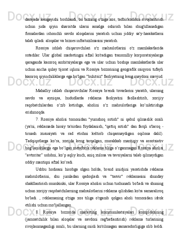 darajada  kengayishi   boshlandi,   bu  bizning   o'ziga   xos,   tadbirkorlikni   rivojlantirish
uchun   juda   qiyin   sharoitda   ularni   amalga   oshirish   bilan   shug'ullanadigan
firmalardan   ishonchli   savdo   aloqalarini   yaratish   uchun   jiddiy   sa'y-harakatlarni
talab qiladi. aloqalar va biznes infratuzilmasini yaratish.
Rossiya   ishlab   chiqaruvchilari   o'z   mahsulotlarini   o'z   mamlakatlarida
sotadilar.   Ular   global   marketingni   afzal   ko'radigan   transmilliy   korporatsiyalarga
qaraganda   kamroq   ambitsiyalarga   ega   va   ular   uchun   boshqa   mamlakatlarda   ular
uchun ancha qulay  tijorat  iqlimi  va Rossiya  bozorining geografik miqyosi  tufayli
kamroq qiyinchiliklarga ega bo'lgan "bulutsiz" faoliyatning keng maydoni mavjud.
.
Mahalliy   ishlab   chiqaruvchilar   Rossiya   brendi   tovarlarini   yaratib,   ularning
savdo   va   ayniqsa,   hududlarda   reklama   faoliyatini   faollashtirib,   xorijiy
raqobatchilardan   o‘zib   ketishga,   aholini   o‘z   mahsulotlariga   ko‘niktirishga
erishmoqda.
7.   Rossiya   aholisi   tomonidan   "yumshoq   sotish"   ni   qabul   qilmaslik   omili
(ya'ni,   reklamada   hissiy   ta'sirdan   foydalanish,   "qattiq   sotish"   dan   farqli   o'laroq   -
tirnash   xususiyati   va   rad   etishni   keltirib   chiqarmaydigan   oqilona   dalil).
Tadqiqotlarga   ko‘ra,   xorijda   keng   tarqalgan,   murakkab   mantiqiy   va   assotsiativ
bog‘lanishlarga ega bo‘lgan metaforik reklama tiliga o‘rganmagan Rossiya aholisi
“avtoritar” uslubni, ko‘p aqliy kuch, aniq xulosa va tavsiyalarni talab qilmaydigan
oddiy mantiqni afzal ko‘radi.
Ushbu   hodisani   hisobga   olgan   holda,   brend   imidjini   yaratishda   reklama
mahsulotlarini,   shu   jumladan   qadoqlash   va   "tasvir"   reklamasini   shunday
shakllantirish mumkinki, ular Rossiya aholisi  uchun tushunarli bo'ladi va shuning
uchun xorijiy raqobatchilarning mahsulotlarini reklama qilishdan ko'ra samaraliroq
bo'ladi.   ,   reklamaning   o'ziga   xos   tiliga   o'rganib   qolgan   aholi   tomonidan   idrok
etilishi uchun mo'ljallangan.
8.   Rossiya   bozorida   marketing   kommunikatsiyalari   kompleksining
(jamoatchilik   bilan   aloqalar   va   savdoni   rag'batlantirish)   reklama   turlarining
rivojlanmaganligi omili, bu ularning misli ko'rilmagan samaradorligiga olib keldi. 