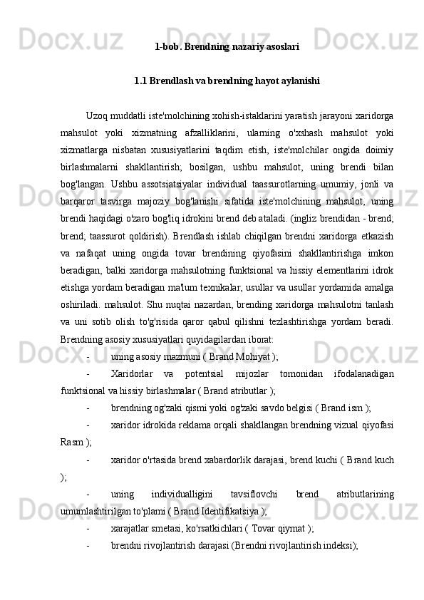 1-bob. Brendning nazariy asoslari
1.1  Brendlash va brendning hayot aylanishi
brendni reklama qilish
Uzoq muddatli iste'molchining xohish-istaklarini yaratish jarayoni xaridorga
mahsulot   yoki   xizmatning   afzalliklarini,   ularning   o'xshash   mahsulot   yoki
xizmatlarga   nisbatan   xususiyatlarini   taqdim   etish,   iste'molchilar   ongida   doimiy
birlashmalarni   shakllantirish;   bosilgan,   ushbu   mahsulot,   uning   brendi   bilan
bog'langan.   Ushbu   assotsiatsiyalar   individual   taassurotlarning   umumiy,   jonli   va
barqaror   tasvirga   majoziy   bog'lanishi   sifatida   iste'molchining   mahsulot,   uning
brendi haqidagi o'zaro bog'liq idrokini brend deb ataladi. (ingliz  brendidan  - brend;
brend;   taassurot  qoldirish). Brendlash  ishlab  chiqilgan  brendni  xaridorga  etkazish
va   nafaqat   uning   ongida   tovar   brendining   qiyofasini   shakllantirishga   imkon
beradigan, balki  xaridorga mahsulotning funktsional  va hissiy elementlarini idrok
etishga yordam beradigan ma'lum texnikalar, usullar va usullar yordamida amalga
oshiriladi.  mahsulot.   Shu  nuqtai   nazardan,   brending   xaridorga   mahsulotni   tanlash
va   uni   sotib   olish   to'g'risida   qaror   qabul   qilishni   tezlashtirishga   yordam   beradi.
Brendning asosiy xususiyatlari quyidagilardan iborat:
- uning asosiy mazmuni (  Brand   Mohiyat  );
- Xaridorlar   va   potentsial   mijozlar   tomonidan   ifodalanadigan
funktsional va hissiy birlashmalar (  Brand   atributlar  );
- brendning og'zaki qismi yoki og'zaki savdo belgisi (  Brand   ism  );
- xaridor idrokida reklama orqali shakllangan brendning vizual  qiyofasi
Rasm  );
- xaridor o'rtasida brend xabardorlik darajasi, brend kuchi (  Brand   kuch
);
- uning   individualligini   tavsiflovchi   brend   atributlarining
umumlashtirilgan to'plami (  Brand   Identifikatsiya  );
- xarajatlar smetasi, ko'rsatkichlari (  Tovar   qiymat  );
- brendni rivojlantirish darajasi (Brendni  rivojlantirish indeksi); 