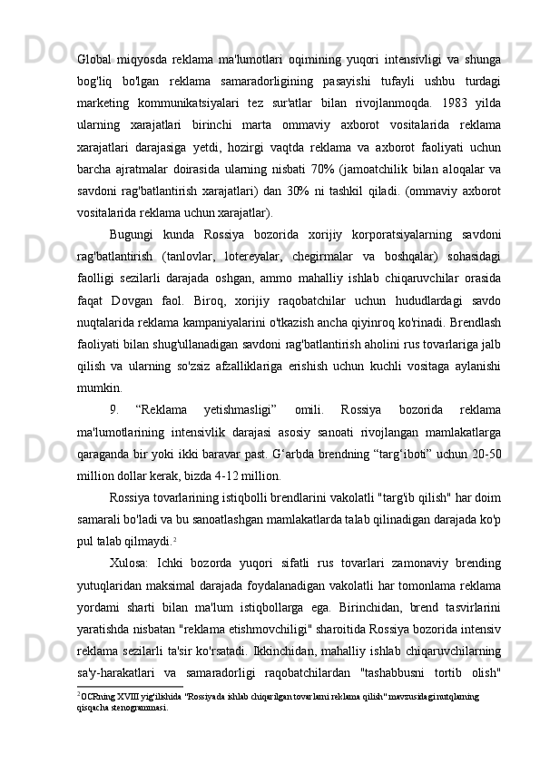 Global   miqyosda   reklama   ma'lumotlari   oqimining   yuqori   intensivligi   va   shunga
bog'liq   bo'lgan   reklama   samaradorligining   pasayishi   tufayli   ushbu   turdagi
marketing   kommunikatsiyalari   tez   sur'atlar   bilan   rivojlanmoqda.   1983   yilda
ularning   xarajatlari   birinchi   marta   ommaviy   axborot   vositalarida   reklama
xarajatlari   darajasiga   yetdi,   hozirgi   vaqtda   reklama   va   axborot   faoliyati   uchun
barcha   ajratmalar   doirasida   ularning   nisbati   70%   (jamoatchilik   bilan   aloqalar   va
savdoni   rag'batlantirish   xarajatlari)   dan   30%   ni   tashkil   qiladi.   (ommaviy   axborot
vositalarida reklama uchun xarajatlar).
Bugungi   kunda   Rossiya   bozorida   xorijiy   korporatsiyalarning   savdoni
rag'batlantirish   (tanlovlar,   lotereyalar,   chegirmalar   va   boshqalar)   sohasidagi
faolligi   sezilarli   darajada   oshgan,   ammo   mahalliy   ishlab   chiqaruvchilar   orasida
faqat   Dovgan   faol.   Biroq,   xorijiy   raqobatchilar   uchun   hududlardagi   savdo
nuqtalarida reklama kampaniyalarini o'tkazish ancha qiyinroq ko'rinadi. Brendlash
faoliyati bilan shug'ullanadigan savdoni rag'batlantirish aholini rus tovarlariga jalb
qilish   va   ularning   so'zsiz   afzalliklariga   erishish   uchun   kuchli   vositaga   aylanishi
mumkin.
9.   “Reklama   yetishmasligi”   omili.   Rossiya   bozorida   reklama
ma'lumotlarining   intensivlik   darajasi   asosiy   sanoati   rivojlangan   mamlakatlarga
qaraganda bir yoki ikki baravar past. G‘arbda brendning “targ‘iboti” uchun 20-50
million dollar kerak, bizda 4-12 million.
Rossiya tovarlarining istiqbolli brendlarini vakolatli "targ'ib qilish" har doim
samarali bo'ladi va bu sanoatlashgan mamlakatlarda talab qilinadigan darajada ko'p
pul talab qilmaydi. 2
Xulosa:   Ichki   bozorda   yuqori   sifatli   rus   tovarlari   zamonaviy   brending
yutuqlaridan maksimal  darajada foydalanadigan vakolatli  har tomonlama reklama
yordami   sharti   bilan   ma'lum   istiqbollarga   ega.   Birinchidan,   brend   tasvirlarini
yaratishda nisbatan "reklama etishmovchiligi" sharoitida Rossiya bozorida intensiv
reklama   sezilarli   ta'sir   ko'rsatadi.   Ikkinchidan,   mahalliy   ishlab   chiqaruvchilarning
sa'y-harakatlari   va   samaradorligi   raqobatchilardan   "tashabbusni   tortib   olish"
2
OCRning XVIII yig'ilishida "Rossiyada ishlab chiqarilgan tovarlarni reklama qilish" mavzusidagi nutqlarning 
qisqacha stenogrammasi. 