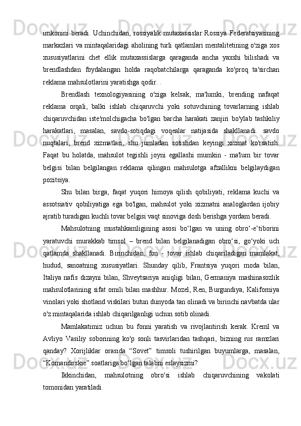 imkonini   beradi. Uchinchidan,  rossiyalik  mutaxassislar   Rossiya   Federatsiyasining
markazlari va mintaqalaridagi aholining turli qatlamlari mentalitetining o'ziga xos
xususiyatlarini   chet   ellik   mutaxassislarga   qaraganda   ancha   yaxshi   bilishadi   va
brendlashdan   foydalangan   holda   raqobatchilarga   qaraganda   ko'proq   ta'sirchan
reklama mahsulotlarini yaratishga qodir. .
Brendlash   texnologiyasining   o'ziga   kelsak,   ma'lumki,   brending   nafaqat
reklama   orqali,   balki   ishlab   chiqaruvchi   yoki   sotuvchining   tovarlarning   ishlab
chiqaruvchidan   iste'molchigacha   bo'lgan   barcha   harakati   zanjiri   bo'ylab   tashkiliy
harakatlari,   masalan,   savdo-sotiqdagi   voqealar   natijasida   shakllanadi.   savdo
nuqtalari,   brend   xizmatlari,   shu   jumladan   sotishdan   keyingi   xizmat   ko'rsatish.
Faqat   bu   holatda,   mahsulot   tegishli   joyni   egallashi   mumkin   -   ma'lum   bir   tovar
belgisi   bilan   belgilangan   reklama   qilingan   mahsulotga   afzallikni   belgilaydigan
pozitsiya.
Shu   bilan   birga,   faqat   yuqori   himoya   qilish   qobiliyati,   reklama   kuchi   va
assotsiativ   qobiliyatiga   ega   bo'lgan,   mahsulot   yoki   xizmatni   analoglardan   ijobiy
ajratib turadigan kuchli tovar belgisi vaqt sinoviga dosh berishga yordam beradi.
Mahsulotning   mustahkamligining   asosi   bo‘lgan   va   uning   obro‘-e’tiborini
yaratuvchi   murakkab   timsol   –   brend   bilan   belgilanadigan   obro‘si,   go‘yoki   uch
qatlamda   shakllanadi.   Birinchidan,   fon   -   tovar   ishlab   chiqariladigan   mamlakat,
hudud,   sanoatning   xususiyatlari.   Shunday   qilib,   Frantsiya   yuqori   moda   bilan,
Italiya   nafis   dizayni   bilan,   Shveytsariya   aniqligi   bilan,   Germaniya   mashinasozlik
mahsulotlarining  sifat   omili  bilan  mashhur.   Mozel,  Ren,   Burgundiya,  Kaliforniya
vinolari yoki shotland viskilari butun dunyoda tan olinadi va birinchi navbatda ular
o'z mintaqalarida ishlab chiqarilganligi uchun sotib olinadi.
Mamlakatimiz   uchun   bu   fonni   yaratish   va   rivojlantirish   kerak.   Kreml   va
Avliyo   Vasiliy   soborining   ko'p   sonli   tasvirlaridan   tashqari,   bizning   rus   ramzlari
qanday?   Xorijliklar   orasida   “Sovet”   timsoli   tushirilgan   buyumlarga,   masalan,
“Komandirskie” soatlariga bo‘lgan talabni eslaysizmi?
Ikkinchidan,   mahsulotning   obro'si   ishlab   chiqaruvchining   vakolati
tomonidan yaratiladi. 