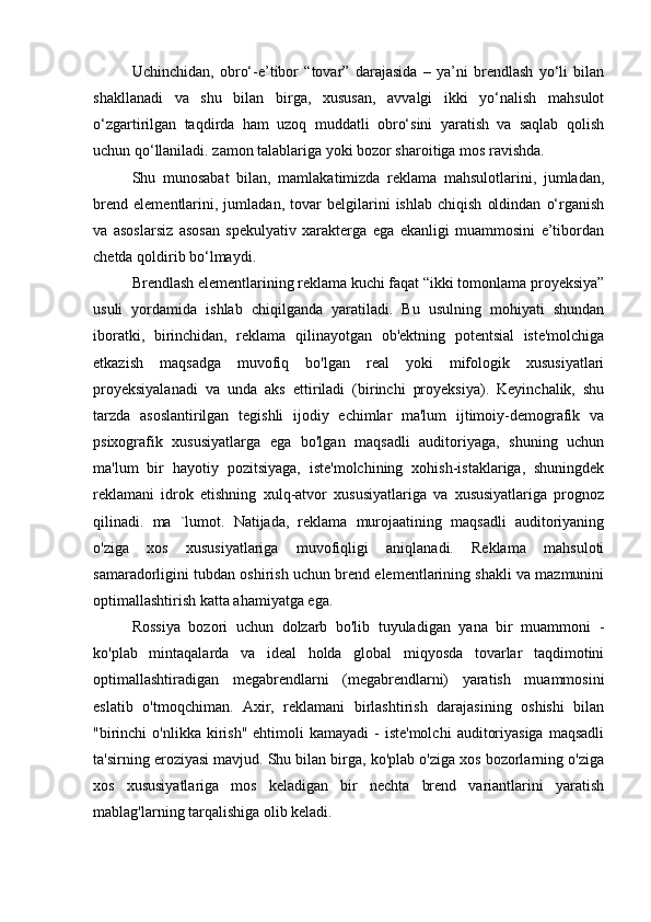 Uchinchidan,   obro‘-e’tibor   “tovar”   darajasida   –   ya’ni   brendlash   yo‘li   bilan
shakllanadi   va   shu   bilan   birga,   xususan,   avvalgi   ikki   yo‘nalish   mahsulot
o‘zgartirilgan   taqdirda   ham   uzoq   muddatli   obro‘sini   yaratish   va   saqlab   qolish
uchun qo‘llaniladi. zamon talablariga yoki bozor sharoitiga mos ravishda.
Shu   munosabat   bilan,   mamlakatimizda   reklama   mahsulotlarini,   jumladan,
brend   elementlarini,   jumladan,   tovar   belgilarini   ishlab   chiqish   oldindan   o‘rganish
va   asoslarsiz   asosan   spekulyativ   xarakterga   ega   ekanligi   muammosini   e’tibordan
chetda qoldirib bo‘lmaydi.
Brendlash elementlarining reklama kuchi faqat “ikki tomonlama proyeksiya”
usuli   yordamida   ishlab   chiqilganda   yaratiladi.   Bu   usulning   mohiyati   shundan
iboratki,   birinchidan,   reklama   qilinayotgan   ob'ektning   potentsial   iste'molchiga
etkazish   maqsadga   muvofiq   bo'lgan   real   yoki   mifologik   xususiyatlari
proyeksiyalanadi   va   unda   aks   ettiriladi   (birinchi   proyeksiya).   Keyinchalik,   shu
tarzda   asoslantirilgan   tegishli   ijodiy   echimlar   ma'lum   ijtimoiy-demografik   va
psixografik   xususiyatlarga   ega   bo'lgan   maqsadli   auditoriyaga,   shuning   uchun
ma'lum   bir   hayotiy   pozitsiyaga,   iste'molchining   xohish-istaklariga,   shuningdek
reklamani   idrok   etishning   xulq-atvor   xususiyatlariga   va   xususiyatlariga   prognoz
qilinadi.   ma   `lumot.   Natijada,   reklama   murojaatining   maqsadli   auditoriyaning
o'ziga   xos   xususiyatlariga   muvofiqligi   aniqlanadi.   Reklama   mahsuloti
samaradorligini tubdan oshirish uchun brend elementlarining shakli va mazmunini
optimallashtirish katta ahamiyatga ega.
Rossiya   bozori   uchun   dolzarb   bo'lib   tuyuladigan   yana   bir   muammoni   -
ko'plab   mintaqalarda   va   ideal   holda   global   miqyosda   tovarlar   taqdimotini
optimallashtiradigan   megabrendlarni   (megabrendlarni)   yaratish   muammosini
eslatib   o'tmoqchiman.   Axir,   reklamani   birlashtirish   darajasining   oshishi   bilan
"birinchi   o'nlikka  kirish"  ehtimoli   kamayadi  -  iste'molchi   auditoriyasiga  maqsadli
ta'sirning eroziyasi mavjud. Shu bilan birga, ko'plab o'ziga xos bozorlarning o'ziga
xos   xususiyatlariga   mos   keladigan   bir   nechta   brend   variantlarini   yaratish
mablag'larning tarqalishiga olib keladi. 