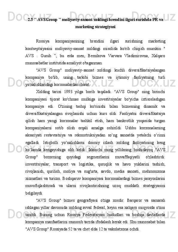 2.3 "  AVSGroup  " moliyaviy-sanoat xoldingi brendini ilgari surishda  PR  va
marketing strategiyasi
Rossiya   kompaniyasining   brendini   ilgari   surishning   marketing
kontseptsiyasini   moliyaviy-sanoat   xoldingi   misolida   ko'rib   chiqish   mumkin   "
AVS   .   Guruh   ”,   bu   erda   men,   Bernikova   Varvara   Vladimirovna,   Xalqaro
munosabatlar institutida amaliyot o'taganman.
"AVS   Group"   moliyaviy-sanoat   xoldingi   kuchli   diversifikatsiyalangan
kompaniya   bo'lib,   uning   tarkibi   biznes   va   ijtimoiy   faoliyatning   turli
yo'nalishlaridagi korxonalardan iborat.
Xolding   tarixi   1993   yilga   borib   taqaladi.   "AVS   Group"   ning   birinchi
kompaniyasi   tijorat   ko'chmas   mulkiga   investitsiyalar   bo'yicha   ixtisoslashgan
kompaniya   edi.   O'zining   tashqi   ko'rinishi   bilan   biznesning   dinamik   va
diversifikatsiyalangan   rivojlanishi   uchun   kurs   oldi.   Faoliyatni   diversifikatsiya
qilish   ham   yangi   korxonalar   tashkil   etish,   ham   bankrotlik   yoqasida   turgan
kompaniyalarni   sotib   olish   orqali   amalga   oshirildi.   Ushbu   korxonalarning
aksariyati   restavratsiya   va   rekonstruksiyadan   so‘ng   sanoatda   yetakchi   o‘rinni
egalladi.   Istiqbolli   yo‘nalishlarni   doimiy   izlash   xolding   faoliyatining   keng
ko‘lamda   kengayishiga   olib   keldi.   Ikkinchi   ming   yillikning   boshidayoq   "AVS
Group"   bozorning   quyidagi   segmentlarini   muvaffaqiyatli   o'zlashtirdi:
investitsiyalar,   transport   va   logistika,   quruqlik   va   havo   yuklarini   tashish,
rivojlanish,   qurilish,   moliya   va   sug'urta,   savdo,   media   sanoati,   mehmonxona
xizmatlari va turizm. Boshqaruv kompaniyasi korxonalardagi biznes jarayonlarini
muvofiqlashtiradi   va   ularni   rivojlantirishning   uzoq   muddatli   strategiyasini
belgilaydi.
"AVS   Group"   biznes   geografiyasi   o'ziga   xosdir.   Barqaror   va   samarali
ishlagan yillar davomida xolding avval federal, keyin esa xalqaro miqyosda o'zini
tanitdi.   Buning   uchun   Rossiya   Federatsiyasi   hududlari   va   boshqa   davlatlarda
kompaniya manfaatlarini munosib tarzda ifodalash kerak edi. Shu munosabat bilan
"AVS Group" Rossiyada 52 ta va chet elda 12 ta vakolatxona ochdi. 