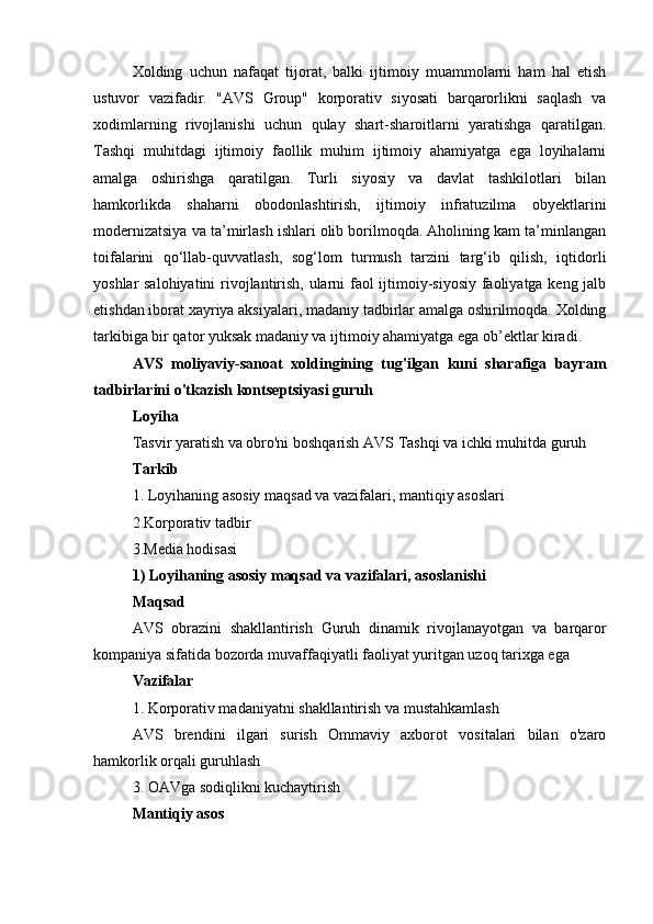 Xolding   uchun   nafaqat   tijorat,   balki   ijtimoiy   muammolarni   ham   hal   etish
ustuvor   vazifadir.   "AVS   Group"   korporativ   siyosati   barqarorlikni   saqlash   va
xodimlarning   rivojlanishi   uchun   qulay   shart-sharoitlarni   yaratishga   qaratilgan.
Tashqi   muhitdagi   ijtimoiy   faollik   muhim   ijtimoiy   ahamiyatga   ega   loyihalarni
amalga   oshirishga   qaratilgan.   Turli   siyosiy   va   davlat   tashkilotlari   bilan
hamkorlikda   shaharni   obodonlashtirish,   ijtimoiy   infratuzilma   obyektlarini
modernizatsiya va ta’mirlash ishlari olib borilmoqda. Aholining kam ta’minlangan
toifalarini   qo‘llab-quvvatlash,   sog‘lom   turmush   tarzini   targ‘ib   qilish,   iqtidorli
yoshlar salohiyatini  rivojlantirish, ularni faol ijtimoiy-siyosiy faoliyatga keng jalb
etishdan iborat xayriya aksiyalari, madaniy tadbirlar amalga oshirilmoqda. Xolding
tarkibiga bir qator yuksak madaniy va ijtimoiy ahamiyatga ega ob’ektlar kiradi.
AVS   moliyaviy-sanoat   xoldingining   tug'ilgan   kuni   sharafiga   bayram
tadbirlarini o'tkazish kontseptsiyasi  guruh
Loyiha
Tasvir yaratish va obro'ni boshqarish  AVS  Tashqi va ichki muhitda  guruh
Tarkib
1. Loyihaning asosiy maqsad va vazifalari, mantiqiy asoslari
2.Korporativ tadbir
3.Media hodisasi
1) Loyihaning asosiy maqsad va vazifalari, asoslanishi
Maqsad
AVS   obrazini   shakllantirish   Guruh   dinamik   rivojlanayotgan   va   barqaror
kompaniya sifatida bozorda muvaffaqiyatli faoliyat yuritgan uzoq tarixga ega
Vazifalar
1. Korporativ madaniyatni shakllantirish va mustahkamlash
AVS   brendini   ilgari   surish   Ommaviy   axborot   vositalari   bilan   o'zaro
hamkorlik orqali  guruhlash
3. OAVga sodiqlikni kuchaytirish
Mantiqiy asos 