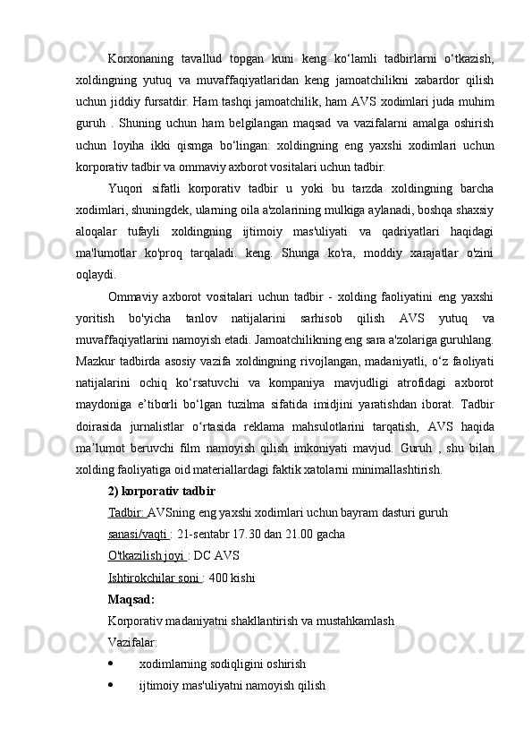 Korxonaning   tavallud   topgan   kuni   keng   ko‘lamli   tadbirlarni   o‘tkazish,
xoldingning   yutuq   va   muvaffaqiyatlaridan   keng   jamoatchilikni   xabardor   qilish
uchun jiddiy fursatdir. Ham tashqi jamoatchilik, ham   AVS   xodimlari juda muhim
guruh   .   Shuning   uchun   ham   belgilangan   maqsad   va   vazifalarni   amalga   oshirish
uchun   loyiha   ikki   qismga   bo‘lingan:   xoldingning   eng   yaxshi   xodimlari   uchun
korporativ tadbir va ommaviy axborot vositalari uchun tadbir.
Yuqori   sifatli   korporativ   tadbir   u   yoki   bu   tarzda   xoldingning   barcha
xodimlari, shuningdek, ularning oila a'zolarining mulkiga aylanadi, boshqa shaxsiy
aloqalar   tufayli   xoldingning   ijtimoiy   mas'uliyati   va   qadriyatlari   haqidagi
ma'lumotlar   ko'proq   tarqaladi.   keng.   Shunga   ko'ra,   moddiy   xarajatlar   o'zini
oqlaydi.
Ommaviy   axborot   vositalari   uchun   tadbir   -   xolding   faoliyatini   eng   yaxshi
yoritish   bo'yicha   tanlov   natijalarini   sarhisob   qilish   AVS   yutuq   va
muvaffaqiyatlarini namoyish etadi.   Jamoatchilikning  eng sara a'zolariga guruhlang.
Mazkur  tadbirda  asosiy  vazifa  xoldingning  rivojlangan,  madaniyatli,   o‘z  faoliyati
natijalarini   ochiq   ko‘rsatuvchi   va   kompaniya   mavjudligi   atrofidagi   axborot
maydoniga   e’tiborli   bo‘lgan   tuzilma   sifatida   imidjini   yaratishdan   iborat.   Tadbir
doirasida   jurnalistlar   o rtasida   reklama   mahsulotlarini   tarqatish,  ʻ AVS   haqida
ma lumot   beruvchi   film   namoyish   qilish   imkoniyati   mavjud.  	
ʼ Guruh   ,   shu   bilan
xolding faoliyatiga oid materiallardagi faktik xatolarni minimallashtirish.
2) korporativ tadbir
Tadbir:  AVSning  eng yaxshi xodimlari uchun bayram dasturi  guruh
sanasi/vaqti  : 21-sentabr 17.30 dan 21.00 gacha
O'tkazilish joyi  : DC  AVS
Ishtirokchilar soni  : 400 kishi
Maqsad:
Korporativ madaniyatni shakllantirish va mustahkamlash
Vazifalar:
 xodimlarning sodiqligini oshirish
 ijtimoiy mas'uliyatni namoyish qilish 