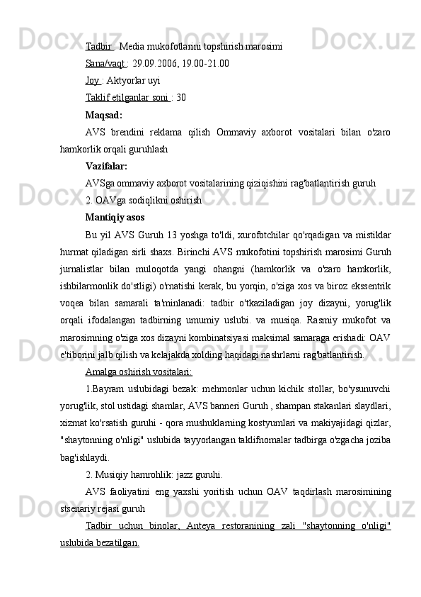 Tadbir  : Media mukofotlarini topshirish marosimi
Sana/vaqt  : 29.09.2006, 19.00-21.00
Joy  : Aktyorlar uyi
Taklif etilganlar soni  : 30
Maqsad:
AVS   brendini   reklama   qilish   Ommaviy   axborot   vositalari   bilan   o'zaro
hamkorlik orqali  guruhlash
Vazifalar:
AVSga  ommaviy axborot vositalarining qiziqishini rag'batlantirish  guruh
2. OAVga sodiqlikni oshirish
Mantiqiy asos
Bu   yil   AVS   Guruh   13  yoshga   to'ldi,   xurofotchilar   qo'rqadigan   va   mistiklar
hurmat qiladigan sirli shaxs. Birinchi   AVS   mukofotini topshirish marosimi   Guruh
jurnalistlar   bilan   muloqotda   yangi   ohangni   (hamkorlik   va   o'zaro   hamkorlik,
ishbilarmonlik do'stligi) o'rnatishi kerak, bu yorqin, o'ziga xos va biroz ekssentrik
voqea   bilan   samarali   ta'minlanadi:   tadbir   o'tkaziladigan   joy   dizayni,   yorug'lik
orqali   ifodalangan   tadbirning   umumiy   uslubi.   va   musiqa.   Rasmiy   mukofot   va
marosimning o'ziga xos dizayni kombinatsiyasi maksimal samaraga erishadi: OAV
e'tiborini jalb qilish va kelajakda xolding haqidagi nashrlarni rag'batlantirish.
Amalga oshirish vositalari:
1.Bayram   uslubidagi   bezak:   mehmonlar   uchun   kichik   stollar,   bo'ysunuvchi
yorug'lik, stol ustidagi shamlar,  AVS banneri   Guruh  , shampan stakanlari slaydlari,
xizmat ko'rsatish guruhi - qora mushuklarning kostyumlari va makiyajidagi qizlar,
"shaytonning o'nligi" uslubida tayyorlangan taklifnomalar tadbirga o'zgacha joziba
bag'ishlaydi.
2. Musiqiy hamrohlik: jazz guruhi.
AVS   faoliyatini   eng   yaxshi   yoritish   uchun   OAV   taqdirlash   marosimining
stsenariy rejasi  guruh
Tadbir   uchun   binolar,   Anteya   restoranining   zali   "shaytonning   o'nligi"
uslubida bezatilgan. 