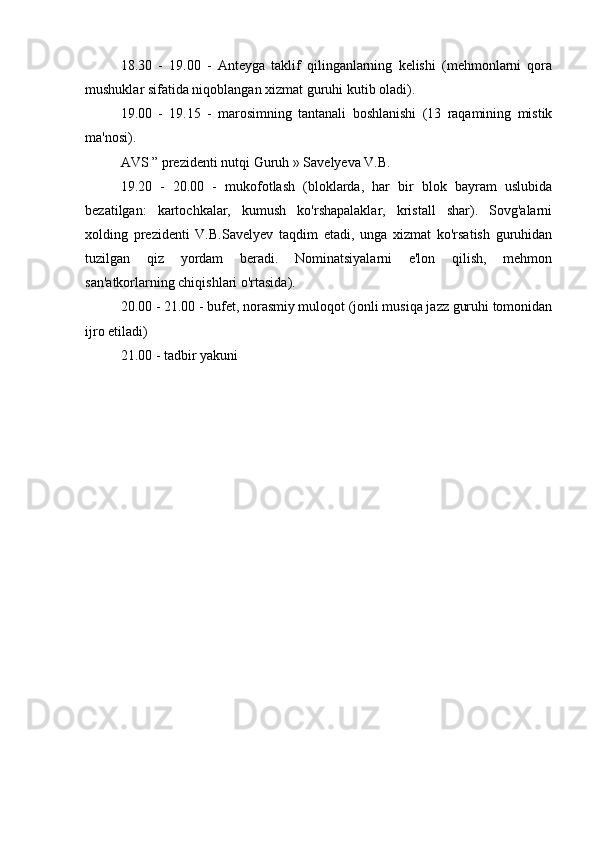 18.30   -   19.00   -   Anteyga   taklif   qilinganlarning   kelishi   (mehmonlarni   qora
mushuklar sifatida niqoblangan xizmat guruhi kutib oladi).
19.00   -   19.15   -   marosimning   tantanali   boshlanishi   (13   raqamining   mistik
ma'nosi).
AVS  ” prezidenti nutqi  Guruh  » Savelyeva V.B.
19.20   -   20.00   -   mukofotlash   (bloklarda,   har   bir   blok   bayram   uslubida
bezatilgan:   kartochkalar,   kumush   ko'rshapalaklar,   kristall   shar).   Sovg'alarni
xolding   prezidenti   V.B.Savelyev   taqdim   etadi,   unga   xizmat   ko'rsatish   guruhidan
tuzilgan   qiz   yordam   beradi.   Nominatsiyalarni   e'lon   qilish,   mehmon
san'atkorlarning chiqishlari o'rtasida).
20.00 - 21.00 - bufet, norasmiy muloqot (jonli musiqa jazz guruhi tomonidan
ijro etiladi)
21.00 - tadbir yakuni 