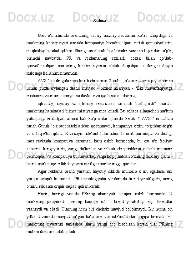 Xulosa
Men   o'z   ishimda   brendning   asosiy   nazariy   asoslarini   ko'rib   chiqishga   va
marketing   konsepsiyasi   asosida   kompaniya   brendini   ilgari   surish   qonuniyatlarini
aniqlashga harakat qildim. Shunga asoslanib, biz brendni yaratish to'g'ridan-to'g'ri,
birinchi   navbatda,   PR   va   reklamaning   sezilarli   dozasi   bilan   qo'llab-
quvvatlanadigan   marketing   kontseptsiyasini   ishlab   chiqishga   asoslangan   degan
xulosaga kelishimiz mumkin.
AVS  " xoldingida men ko'rib chiqaman  Guruh  ”, o'z brendlarini joylashtirish
uchun   puxta   o'ylangan   dastur   mavjud   -   biznes   missiyasi   -   "Biz   muvaffaqiyatga
erishamiz va inson, jamiyat va davlat rivojiga hissa qo'shamiz,
iqtisodiy,   siyosiy   va   ijtimoiy   resurslarni   samarali   boshqarish”.   Barcha
marketing harakatlari biznes missiyasiga mos keladi. Bu sohada allaqachon ma'lum
yutuqlarga   erishilgan,   ammo   hali   ko'p   ishlar   qilinishi   kerak.   "   AVS   "   ni   ushlab
turish   Guruh   "o'z raqobatchilaridan qo'rqmaydi, kompaniya o'zini to'g'ridan-to'g'ri
va ochiq e'lon qiladi. Kun sayin iste'molchilar ishonchi ortib bormoqda va shunga
mos   ravishda   kompaniya   daromadi   ham   oshib   bormoqda,   bu   esa   o'z   faoliyat
sohasini   kengaytirish,   yangi   do'konlar   va   ishlab   chiqarishlarni   ochish   imkonini
bermoqda. Va kompaniya bu muvaffaqiyatga ko'p jihatdan o'zining tarkibiy qismi -
brend marketingi sifatida yaxshi qurilgan marketingga qarzdor!
Agar   reklama   brend   yaratish   hayotiy   siklida   munosib   o‘rin   egallasa,   uni
yorqin   kelajak   kutmoqda.   PR-texnologiyalar   yordamida   brend   yaratilgach,   uning
o'rnini reklama orqali saqlab qolish kerak.
Hozir,   hozirgi   vaqtda   PRning   ahamiyati   darajasi   oshib   bormoqda.   U
marketing   jarayonida   o'zining   haqiqiy   roli   -   brend   yaratishga   ega.   Brendlar
yashaydi  va o'ladi. Ularning hech biri  cheksiz  mavjud bo'lolmaydi. Bir  necha  o'n
yillar   davomida   mavjud   bo'lgan   ba'zi   brendlar   iste'molchilar   ongiga   kirmadi.   Va
marketing   siyosatini   tanlashda   ularni   yangi   deb   hisoblash   kerak,   ular   PRning
muhim dozasini talab qiladi. 