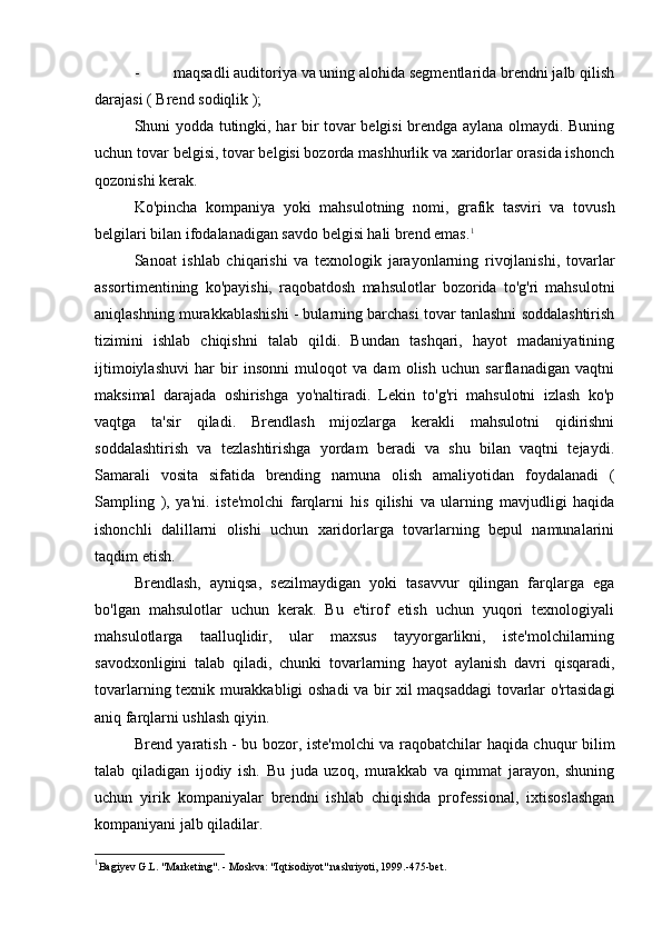 - maqsadli auditoriya va uning alohida segmentlarida brendni jalb qilish
darajasi (  Brend   sodiqlik  );
Shuni yodda tutingki, har bir tovar belgisi brendga aylana olmaydi. Buning
uchun tovar belgisi, tovar belgisi bozorda mashhurlik va xaridorlar orasida ishonch
qozonishi kerak.
Ko'pincha   kompaniya   yoki   mahsulotning   nomi,   grafik   tasviri   va   tovush
belgilari bilan ifodalanadigan savdo belgisi hali brend emas. 1
Sanoat   ishlab   chiqarishi   va   texnologik   jarayonlarning   rivojlanishi,   tovarlar
assortimentining   ko'payishi,   raqobatdosh   mahsulotlar   bozorida   to'g'ri   mahsulotni
aniqlashning murakkablashishi - bularning barchasi tovar tanlashni soddalashtirish
tizimini   ishlab   chiqishni   talab   qildi.   Bundan   tashqari,   hayot   madaniyatining
ijtimoiylashuvi   har   bir   insonni   muloqot   va   dam   olish   uchun   sarflanadigan   vaqtni
maksimal   darajada   oshirishga   yo'naltiradi.   Lekin   to'g'ri   mahsulotni   izlash   ko'p
vaqtga   ta'sir   qiladi.   Brendlash   mijozlarga   kerakli   mahsulotni   qidirishni
soddalashtirish   va   tezlashtirishga   yordam   beradi   va   shu   bilan   vaqtni   tejaydi.
Samarali   vosita   sifatida   brending   namuna   olish   amaliyotidan   foydalanadi   (
Sampling   ),   ya'ni.   iste'molchi   farqlarni   his   qilishi   va   ularning   mavjudligi   haqida
ishonchli   dalillarni   olishi   uchun   xaridorlarga   tovarlarning   bepul   namunalarini
taqdim etish.
Brendlash,   ayniqsa,   sezilmaydigan   yoki   tasavvur   qilingan   farqlarga   ega
bo'lgan   mahsulotlar   uchun   kerak.   Bu   e'tirof   etish   uchun   yuqori   texnologiyali
mahsulotlarga   taalluqlidir,   ular   maxsus   tayyorgarlikni,   iste'molchilarning
savodxonligini   talab   qiladi,   chunki   tovarlarning   hayot   aylanish   davri   qisqaradi,
tovarlarning texnik murakkabligi oshadi va bir xil maqsaddagi tovarlar o'rtasidagi
aniq farqlarni ushlash qiyin.
Brend yaratish - bu bozor, iste'molchi va raqobatchilar haqida chuqur bilim
talab   qiladigan   ijodiy   ish.   Bu   juda   uzoq,   murakkab   va   qimmat   jarayon,   shuning
uchun   yirik   kompaniyalar   brendni   ishlab   chiqishda   professional,   ixtisoslashgan
kompaniyani jalb qiladilar.
1
Bagiyev G.L. "Marketing". - Moskva: "Iqtisodiyot" nashriyoti, 1999.-475-bet. 