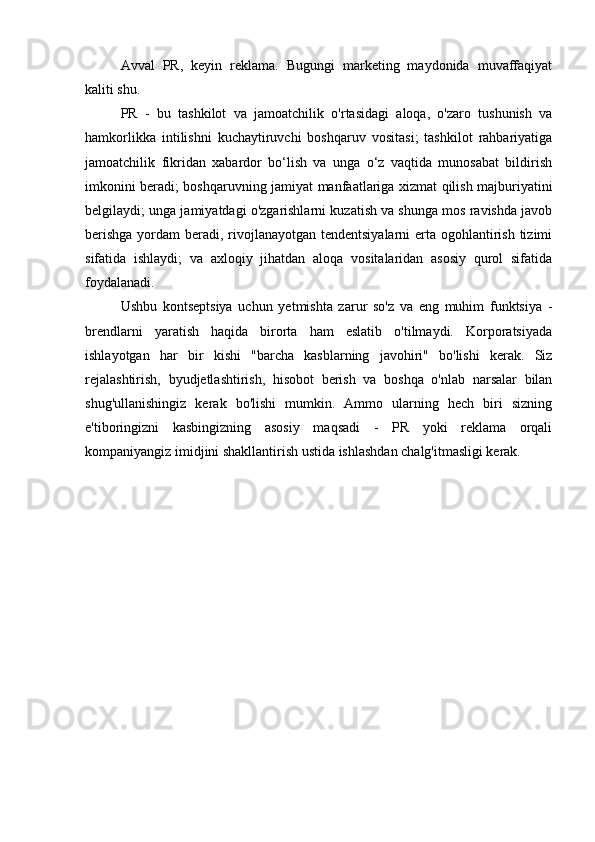 Avval   PR,   keyin   reklama.   Bugungi   marketing   maydonida   muvaffaqiyat
kaliti shu.
PR   -   bu   tashkilot   va   jamoatchilik   o'rtasidagi   aloqa,   o'zaro   tushunish   va
hamkorlikka   intilishni   kuchaytiruvchi   boshqaruv   vositasi;   tashkilot   rahbariyatiga
jamoatchilik   fikridan   xabardor   bo‘lish   va   unga   o‘z   vaqtida   munosabat   bildirish
imkonini beradi; boshqaruvning jamiyat manfaatlariga xizmat qilish majburiyatini
belgilaydi; unga jamiyatdagi o'zgarishlarni kuzatish va shunga mos ravishda javob
berishga  yordam  beradi, rivojlanayotgan tendentsiyalarni  erta ogohlantirish tizimi
sifatida   ishlaydi;   va   axloqiy   jihatdan   aloqa   vositalaridan   asosiy   qurol   sifatida
foydalanadi.
Ushbu   kontseptsiya   uchun   yetmishta   zarur   so'z   va   eng   muhim   funktsiya   -
brendlarni   yaratish   haqida   birorta   ham   eslatib   o'tilmaydi.   Korporatsiyada
ishlayotgan   har   bir   kishi   "barcha   kasblarning   javohiri"   bo'lishi   kerak.   Siz
rejalashtirish,   byudjetlashtirish,   hisobot   berish   va   boshqa   o'nlab   narsalar   bilan
shug'ullanishingiz   kerak   bo'lishi   mumkin.   Ammo   ularning   hech   biri   sizning
e'tiboringizni   kasbingizning   asosiy   maqsadi   -   PR   yoki   reklama   orqali
kompaniyangiz imidjini shakllantirish ustida ishlashdan chalg'itmasligi kerak.
Allbest.ru saytida joylashgan 