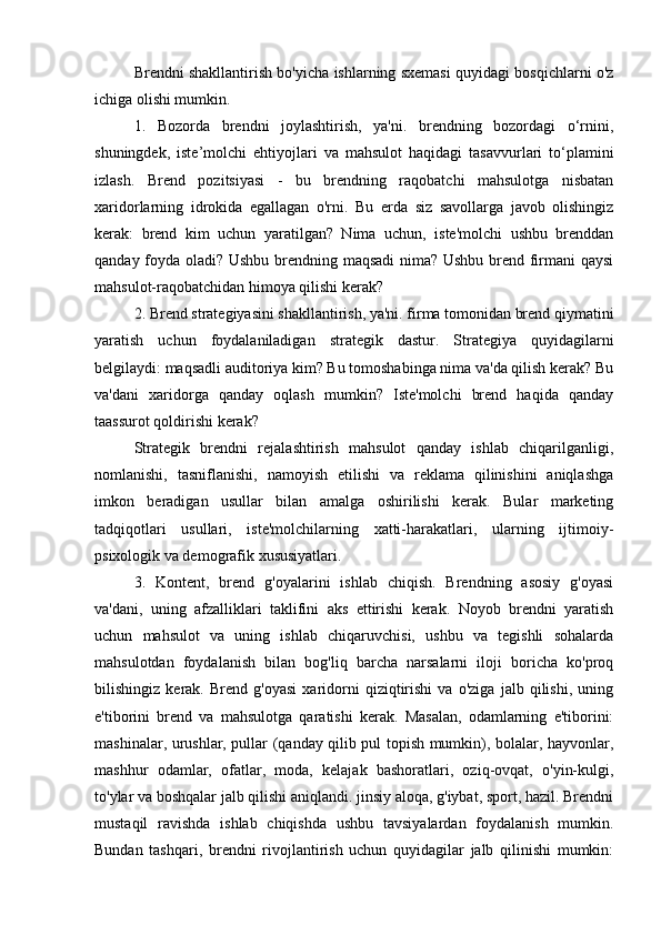 Brendni shakllantirish bo'yicha ishlarning sxemasi quyidagi bosqichlarni o'z
ichiga olishi mumkin.
1.   Bozorda   brendni   joylashtirish,   ya'ni.   brendning   bozordagi   o‘rnini,
shuningdek,   iste’molchi   ehtiyojlari   va   mahsulot   haqidagi   tasavvurlari   to‘plamini
izlash.   Brend   pozitsiyasi   -   bu   brendning   raqobatchi   mahsulotga   nisbatan
xaridorlarning   idrokida   egallagan   o'rni.   Bu   erda   siz   savollarga   javob   olishingiz
kerak:   brend   kim   uchun   yaratilgan?   Nima   uchun,   iste'molchi   ushbu   brenddan
qanday foyda oladi? Ushbu brendning maqsadi nima? Ushbu brend firmani qaysi
mahsulot-raqobatchidan himoya qilishi kerak?
2. Brend strategiyasini shakllantirish, ya'ni. firma tomonidan brend qiymatini
yaratish   uchun   foydalaniladigan   strategik   dastur.   Strategiya   quyidagilarni
belgilaydi: maqsadli auditoriya kim? Bu tomoshabinga nima va'da qilish kerak? Bu
va'dani   xaridorga   qanday   oqlash   mumkin?   Iste'molchi   brend   haqida   qanday
taassurot qoldirishi kerak?
Strategik   brendni   rejalashtirish   mahsulot   qanday   ishlab   chiqarilganligi,
nomlanishi,   tasniflanishi,   namoyish   etilishi   va   reklama   qilinishini   aniqlashga
imkon   beradigan   usullar   bilan   amalga   oshirilishi   kerak.   Bular   marketing
tadqiqotlari   usullari,   iste'molchilarning   xatti-harakatlari,   ularning   ijtimoiy-
psixologik va demografik xususiyatlari.
3.   Kontent,   brend   g'oyalarini   ishlab   chiqish.   Brendning   asosiy   g'oyasi
va'dani,   uning   afzalliklari   taklifini   aks   ettirishi   kerak.   Noyob   brendni   yaratish
uchun   mahsulot   va   uning   ishlab   chiqaruvchisi,   ushbu   va   tegishli   sohalarda
mahsulotdan   foydalanish   bilan   bog'liq   barcha   narsalarni   iloji   boricha   ko'proq
bilishingiz   kerak.   Brend   g'oyasi   xaridorni   qiziqtirishi   va   o'ziga   jalb   qilishi,   uning
e'tiborini   brend   va   mahsulotga   qaratishi   kerak.   Masalan,   odamlarning   e'tiborini:
mashinalar, urushlar, pullar (qanday qilib pul topish mumkin), bolalar, hayvonlar,
mashhur   odamlar,   ofatlar,   moda,   kelajak   bashoratlari,   oziq-ovqat,   o'yin-kulgi,
to'ylar va boshqalar jalb qilishi aniqlandi. jinsiy aloqa, g'iybat, sport, hazil. Brendni
mustaqil   ravishda   ishlab   chiqishda   ushbu   tavsiyalardan   foydalanish   mumkin.
Bundan   tashqari,   brendni   rivojlantirish   uchun   quyidagilar   jalb   qilinishi   mumkin: 