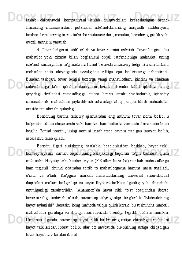 ishlab   chiqaruvchi   kompaniyani   ishlab   chiquvchilar;   ixtisoslashgan   brend-
firmaning   mutaxassislari;   potentsial   iste'molchilarning   maqsadli   auditoriyasi;
boshqa firmalarning brend bo'yicha mutaxassislari, masalan, brendning grafik yoki
ovozli tasvirini yaratish.
4.   Tovar   belgisini   tahlil   qilish   va   tovar   nomini   qidirish.   Tovar   belgisi   -   bu
mahsulot   yoki   xizmat   bilan   bog'lanishi   orqali   iste'molchiga   mahsulot,   uning
iste'mol xususiyatlari to'g'risida ma'lumot beruvchi an'anaviy belgi. Bu xaridorlarni
mahsulot   sotib   olayotganda   avvalgidek   sifatga   ega   bo‘lishlariga   ishontiradi.
Bundan   tashqari,   tovar   belgisi   bozorga   yangi   mahsulotlarni   kiritish   va   chakana
sotuvchilarga   ta'sir   qilish   imkoniyatini   beradi.   Brendni   tahlil   qilishda   uning
quyidagi   fazilatlari   mavjudligiga   e'tibor   berish   kerak:   jozibadorlik,   iqtisodiy
samaradorlik,   mahsulotni   joylashtirish   sohasidagi   aloqa,   raqobatdosh   mahsulotlar
orasida tan olinishi qulayligi.
Brendning   barcha   tarkibiy   qismlaridan   eng   muhimi   tovar   nomi   bo'lib,   u
ko'pincha ishlab chiqaruvchi yoki kamdan-kam hollarda vositachi firma nomi bilan
bog'liq.   Brend   nomini,   uning   nomini   izlash   uzoq   davom   etadigan   jarayon   bo'lib,
asoslashni talab qiladi.
Brendni   ilgari   surishning   dastlabki   bosqichlaridan   boshlab,   hayot   tsikli
kontseptsiyasini   kiritish   orqali   uning   kelajakdagi   taqdirini   to'g'ri   bashorat   qilish
muhimdir. Hayotiy tsikl kontseptsiyasi (F.Kolber bo'yicha) markali mahsulotlarga
ham   tegishli,   chunki   odamdan   tortib   to   mahsulotgacha   hamma   narsa   tug'iladi,
o'sadi   va   o'ladi.   Ko'pgina   markali   mahsulotlarning   universal   shon-shuhrat
daqiqalari   ma'lum   bo'lganligi   va   keyin   foydasiz   bo'lib   qolganligi   yoki   shunchaki
unutilganligi   xarakterlidir.   “Anamnez”da   hayot   sikli   to‘rt   bosqichdan   iborat:
bozorni ishga tushirish, o‘sish, bozorning to‘yinganligi, turg‘unlik. "Mahsulotning
hayot aylanishi" iborasini keng ma'noda talqin qilish kerak: bu tushuncha markali
mahsulotlar   guruhiga   va   shunga   mos   ravishda   brendga   tegishli   bo'lishi   mumkin.
Umuman   olganda,   bozorning   hayot   tsikli   bir-birining   ustiga   chiqadigan   mahsulot
hayot   tsikllaridan   iborat   bo'lib,   ular   o'z   navbatida   bir-birining   ustiga   chiqadigan
tovar hayot davrlaridan iborat. 