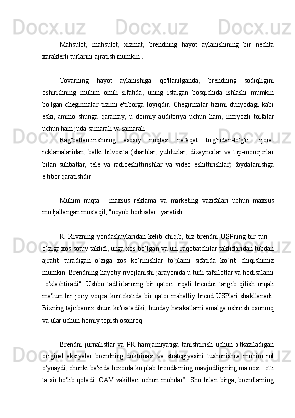 Mahsulot,   mahsulot,   xizmat,   brendning   hayot   aylanishining   bir   nechta
xarakterli turlarini ajratish mumkin ...
Tovarning   hayot   aylanishiga   qo'llanilganda,   brendning   sodiqligini
oshirishning   muhim   omili   sifatida,   uning   istalgan   bosqichida   ishlashi   mumkin
bo'lgan   chegirmalar   tizimi   e'tiborga   loyiqdir.   Chegirmalar   tizimi   dunyodagi   kabi
eski,   ammo   shunga   qaramay,   u   doimiy   auditoriya   uchun   ham,   imtiyozli   toifalar
uchun ham juda samarali va samarali.
Rag'batlantirishning   asosiy   nuqtasi   nafaqat   to'g'ridan-to'g'ri   tijorat
reklamalaridan,   balki   bilvosita   (sharhlar,   yulduzlar,   dizaynerlar   va   top-menejerlar
bilan   suhbatlar,   tele   va   radioeshittirishlar   va   video   eshittirishlar)   foydalanishga
e'tibor qaratishdir.
Muhim   nuqta   -   maxsus   reklama   va   marketing   vazifalari   uchun   maxsus
mo'ljallangan mustaqil, "noyob hodisalar" yaratish.
R.  Rivzning  yondashuvlaridan  kelib chiqib,  biz  brendni  USPning bir  turi  –
o‘ziga xos sotuv taklifi, unga xos bo‘lgan va uni raqobatchilar takliflaridan tubdan
ajratib   turadigan   o‘ziga   xos   ko‘rinishlar   to‘plami   sifatida   ko‘rib   chiqishimiz
mumkin. Brendning hayotiy rivojlanishi jarayonida u turli tafsilotlar va hodisalarni
"o'zlashtiradi".   Ushbu   tadbirlarning   bir   qatori   orqali   brendni   targ'ib   qilish   orqali
ma'lum  bir  joriy voqea  kontekstida  bir  qator  mahalliy  brend USPlari  shakllanadi.
Bizning tajribamiz shuni ko'rsatadiki, bunday harakatlarni amalga oshirish osonroq
va ular uchun homiy topish osonroq.
Brendni   jurnalistlar   va   PR   hamjamiyatiga   tanishtirish   uchun   o'tkaziladigan
original   aksiyalar   brendning   doktrinasi   va   strategiyasini   tushunishda   muhim   rol
o'ynaydi, chunki ba'zida bozorda ko'plab brendlarning mavjudligining ma'nosi "etti
ta  sir   bo'lib  qoladi.  OAV  vakillari   uchun  muhrlar”.  Shu  bilan  birga,  brendlarning 