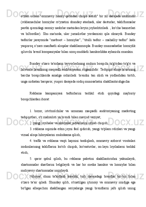 o'zlari uchun "ommaviy homiy qabridan chiqib ketish" bir  xil darajada muhimdir
(reklamachilar   homiylar   ro'yxatini   shunday   atashadi,   ular   dasturlar,   taklifnomalar
pastki qismidagi rasmiy nashrlar matnidan keyin joylashtiriladi. , ko'cha bannerlari
va   bilbordlar).   Shu   ma'noda,   ular   jurnalistlar   yordamisiz   qila   olmaydi.   Bunday
tadbirlar   jarayonida   “matbuot   –   homiylar”,   “titulli   tadbir   –   mahalliy   tadbir”   kabi
yaqinroq o‘zaro manfaatli aloqalar shakllanmoqda. Bunday munosabatlar homiylik
qiluvchi brend kompaniyalar bilan uzoq muddatli hamkorlikka aylanishi mumkin.
Bunday o'zaro ta'sirlarni tayyorlashning muhim bosqichi to'g'ridan-to'g'ri va
bilvosita brendning maqsadli auditoriyasini o'rganishdir. Tadqiqot aloqa ta'sirining
barcha   bosqichlarida   amalga   oshiriladi:   brendni   tan   olish   va   yodlashdan   tortib,
unga nisbatan barqaror, yuqori darajada sodiq munosabatni shakllantirishgacha.
Reklama   kampaniyasi   tadbirlarini   tashkil   etish   quyidagi   majburiy
bosqichlardan iborat:
1.   bozor,   iste'molchilar   va   umuman   maqsadli   auditoriyaning   marketing
tadqiqotlari, o'z mahsuloti va brendi bilan mavjud vaziyat;
2. yangi loyihalar va aksiyalar jadvallarini ishlab chiqish;
3. reklama oqimida erkin joyni faol qidirish, yangi to'plam relizlari va yangi
vizual aloqa hikoyalarini muhokama qilish;
4.   trafik   va   reklama   vaqti   hajmini   tasdiqlash,   ommaviy   axborot   vositalari
xodimlarining   takliflarini   ko'rib   chiqish,   ko'rsatuvlar,   on-layn   loyihalarni   tashkil
etish;
5.   qaror   qabul   qilish,   bu   reklama   paketini   shakllantirishni   yakunlaydi,
shartnomalar   shartlarini   belgilaydi   va   har   bir   media   hamkor   va   homiylar   bilan
moliyaviy shartnomalar imzolaydi.
Nihoyat,   shuni   ta'kidlash   kerakki,   turli   darajadagi   brendlar   bir-biri   bilan
o'zaro   ta'sir   qiladi.   Shunday   qilib,   o'rnatilgan   ijtimoiy   va   ommaviy   imidjga   ega
bo'lgan   allaqachon   shakllangan   seriyalarga   yangi   brendlarni   jalb   qilish   uning 