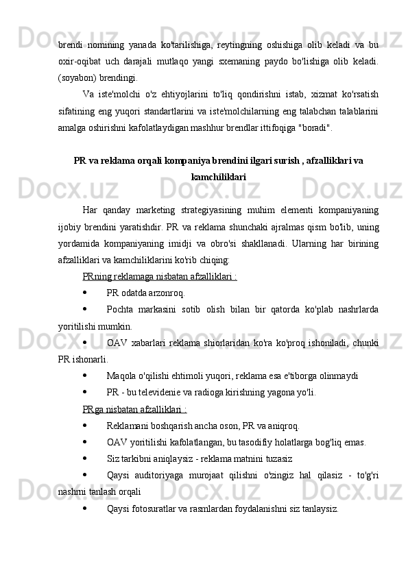 brendi   nomining   yanada   ko'tarilishiga,   reytingning   oshishiga   olib   keladi   va   bu
oxir-oqibat   uch   darajali   mutlaqo   yangi   sxemaning   paydo   bo'lishiga   olib   keladi.
(soyabon) brendingi.
Va   iste'molchi   o'z   ehtiyojlarini   to'liq   qondirishni   istab,   xizmat   ko'rsatish
sifatining eng  yuqori   standartlarini  va  iste'molchilarning  eng talabchan  talablarini
amalga oshirishni kafolatlaydigan mashhur brendlar ittifoqiga "boradi".
PR va reklama  orqali kompaniya brendini ilgari surish , afzalliklari va
kamchiliklari
Har   qanday   marketing   strategiyasining   muhim   elementi   kompaniyaning
ijobiy   brendini   yaratishdir.   PR   va   reklama   shunchaki   ajralmas   qism   bo'lib,   uning
yordamida   kompaniyaning   imidji   va   obro'si   shakllanadi.   Ularning   har   birining
afzalliklari va kamchiliklarini ko'rib chiqing:
PRning     reklamaga nisbatan afzalliklari :   
 PR  odatda arzonroq.
 Pochta   markasini   sotib   olish   bilan   bir   qatorda   ko'plab   nashrlarda
yoritilishi mumkin.
 OAV   xabarlari   reklama   shiorlaridan   ko'ra   ko'proq   ishoniladi,   chunki
PR  ishonarli.
 Maqola o'qilishi ehtimoli yuqori, reklama esa e'tiborga olinmaydi
 PR  - bu televidenie va radioga kirishning yagona yo'li.
PRga     nisbatan afzalliklari :   
 Reklamani boshqarish ancha oson,  PR  va aniqroq.
 OAV yoritilishi kafolatlangan, bu tasodifiy holatlarga bog'liq emas.
 Siz tarkibni aniqlaysiz - reklama matnini tuzasiz
 Qaysi   auditoriyaga   murojaat   qilishni   o'zingiz   hal   qilasiz   -   to'g'ri
nashrni tanlash orqali
 Qaysi fotosuratlar va rasmlardan foydalanishni siz tanlaysiz. 