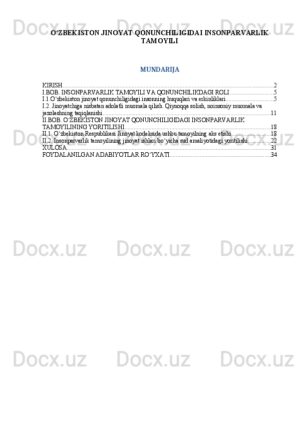 O ZBEKISTON JINOYAT QONUNCHILIGIDAI INSONPARVARLIKʻ
TAMOYILI
MUNDARIJA
KIRISH ............................................................................................................................................ 2
I.BOB. INSONPARVARLIK TAMOYILI VA QONUNCHILIKDAGI ROLI ............................. 5
I.1.O zbekiston jinoyat qonunchiligidagi insonning huquqlari va erkinliklari
ʻ ................................ 5
I.2. Jinoyatchiga nisbatan adolatli muomala qilish. Qiynoqqa solish, noinsoniy muomala va 
jazolashning taqiqlanishi ................................................................................................................ 11
II.BOB. O ZBEKISTON JINOYAT QONUNCHILIGIDAGI INSONPARVARLIK 	
ʻ
TAMOYILINING YORITILISHI ................................................................................................. 18
II.1. O zbekiston Respublikasi Jinoyat kodeksida ushbu tamoyilning aks etishi	
ʻ .......................... 18
II.2. Insonparvarlik tamoyilining jinoyat ishlari bo yicha sud amaliyotidagi yoritilishi	
ʻ ............... 22
XULOSA ....................................................................................................................................... 31
FOYDALANILGAN ADABIYOTLAR RO YXATI	
ʻ ................................................................... 34 
