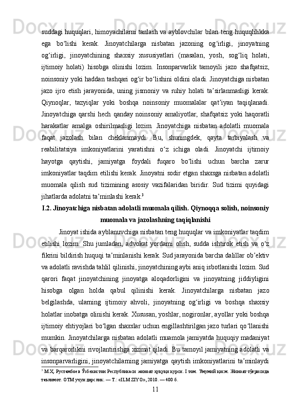 suddagi huquqlari, himoyachilarni tanlash va ayblovchilar bilan teng huquqlilikka
ega   bo lishi   kerak.   Jinoyatchilarga   nisbatan   jazoning   og irligi,   jinoyatningʻ ʻ
og irligi,   jinoyatchining   shaxsiy   xususiyatlari   (masalan,   yosh,   sog liq   holati,	
ʻ ʻ
ijtimoiy   holati)   hisobga   olinishi   lozim.   Insonparvarlik   tamoyili   jazo   shafqatsiz,
noinsoniy yoki haddan tashqari og ir bo lishini oldini oladi. Jinoyatchiga nisbatan	
ʻ ʻ
jazo   ijro   etish   jarayonida,   uning   jismoniy   va   ruhiy   holati   ta sirlanmasligi   kerak.	
ʼ
Qiynoqlar,   tazyiqlar   yoki   boshqa   noinsoniy   muomalalar   qat iyan   taqiqlanadi.	
ʼ
Jinoyatchiga   qarshi   hech   qanday   noinsoniy   amaliyotlar,   shafqatsiz   yoki   haqoratli
harakatlar   amalga   oshirilmasligi   lozim.   Jinoyatchiga   nisbatan   adolatli   muomala
faqat   jazolash   bilan   cheklanmaydi.   Bu,   shuningdek,   qayta   tarbiyalash   va
reabilitatsiya   imkoniyatlarini   yaratishni   o z   ichiga   oladi.   Jinoyatchi   ijtimoiy	
ʻ
hayotga   qaytishi,   jamiyatga   foydali   fuqaro   bo lishi   uchun   barcha   zarur	
ʻ
imkoniyatlar taqdim etilishi kerak. Jinoyatni sodir etgan shaxsga nisbatan adolatli
muomala   qilish   sud   tizimining   asosiy   vazifalaridan   biridir.   Sud   tizimi   quyidagi
jihatlarda adolatni ta minlashi kerak.	
ʼ 3
 
I.2. Jinoyatchiga nisbatan adolatli muomala qilish. Qiynoqqa solish, noinsoniy
muomala va jazolashning taqiqlanishi
Jinoyat ishida ayblanuvchiga nisbatan teng huquqlar va imkoniyatlar taqdim
etilishi   lozim.   Shu   jumladan,   advokat   yordami   olish,   sudda   ishtirok   etish   va   o z	
ʻ
fikrini bildirish huquqi ta minlanishi kerak. Sud jarayonida barcha dalillar ob ektiv	
ʼ ʼ
va adolatli ravishda tahlil qilinishi, jinoyatchining aybi aniq isbotlanishi lozim. Sud
qarori   faqat   jinoyatchining   jinoyatga   aloqadorligini   va   jinoyatning   jiddiyligini
hisobga   olgan   holda   qabul   qilinishi   kerak.   Jinoyatchilarga   nisbatan   jazo
belgilashda,   ularning   ijtimoiy   ahvoli,   jinoyatning   og irligi   va   boshqa   shaxsiy	
ʻ
holatlar inobatga olinishi kerak. Xususan, yoshlar, nogironlar, ayollar yoki boshqa
ijtimoiy ehtiyojlari bo lgan shaxslar uchun engillashtirilgan jazo turlari qo llanishi	
ʻ ʻ
mumkin. Jinoyatchilarga nisbatan adolatli muamola jamiyatda huquqiy madaniyat
va barqarorlikni rivojlantirishga xizmat qiladi. Bu tamoyil jamiyatning adolatli va
insonparvarligini,   jinoyatchilarning   jamiyatga   qaytish   imkoniyatlarini   ta minlaydi	
ʼ
3
 М.Ҳ. Рустамбоев Ўзбекистон Республикаси жиноят ҳуқуқи курси. I том. Умумий қисм. Жиноят тўғрисида
таълимот. ОТМ учун дарслик. — Т.: «ILM ZIYO», 2010. — 400 б.
11 