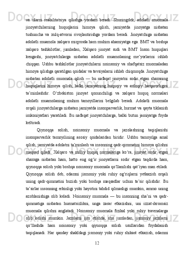 va   ularni   reabilitatsiya   qilishga   yordam   beradi.   Shuningdek,   adolatli   muomala
jinoyatchilarning   huquqlarini   himoya   qilish,   jamiyatda   jinoyatga   nisbatan
tushuncha   va   xulq-atvorni   rivojlantirishga   yordam   beradi.   Jinoyatchiga   nisbatan
adolatli muamola xalqaro miqyosda ham muhim ahamiyatga ega. BMT va boshqa
xalqaro   tashkilotlar,   jumladan,   Xalqaro   jinoyat   sudi   va   BMT   Inson   huquqlari
kengashi,   jinoyatchilarga   nisbatan   adolatli   muamolaning   me yorlarini   ishlabʼ
chiqqan.   Ushbu   tashkilotlar   jinoyatchilarni   noinsoniy   va   shafqatsiz   muomaladan
himoya qilishga qaratilgan qoidalar va tavsiyalarni ishlab chiqmoqda. Jinoyatchiga
nisbatan   adolatli   muomala   qilish   —   bu   nafaqat   jinoyatni   sodir   etgan   shaxsning
huquqlarini   himoya   qilish,   balki   jamiyatning   huquqiy   va   axloqiy   barqarorligini
ta minlashdir.   O zbekiston   jinoyat   qonunchiligi   va   xalqaro   huquq   normalari	
ʼ ʻ
adolatli   muamolaning   muhim   tamoyillarini   belgilab   beradi.   Adolatli   muomala
orqali jinoyatchilarga nisbatan jamiyatda insonparvarlik, hurmat va qayta tiklanish
imkoniyatlari   yaratiladi.   Bu   nafaqat   jinoyatchilarga,   balki   butun   jamiyatga   foyda
keltiradi.
Qiynoqqa   solish,   noinsoniy   muomala   va   jazolashning   taqiqlanishi
insonparvarlik   tamoyilining   asosiy   qoidalaridan   biridir.   Ushbu   tamoyilga   amal
qilish, jamiyatda adolatni ta minlash va insonning qadr-qimmatini himoya qilishni	
ʼ
maqsad   qiladi.   Xalqaro   va   milliy   huquq   normalariga   ko ra,   jinoyat   sodir   etgan	
ʻ
shaxsga   nisbatan   ham,   hatto   eng   og ir   jinoyatlarni   sodir   etgan   taqdirda   ham,	
ʻ
qiynoqqa solish yoki boshqa noinsoniy muomala qo llanilishi qat iyan man etiladi.	
ʻ ʼ
Qiynoqqa   solish   deb,   odamni   jismoniy   yoki   ruhiy   og riqlarni   yetkazish   orqali	
ʻ
uning   qadr-qimmatini   buzish   yoki   boshqa   maqsadlar   uchun   ta sir   qilishdir.  	
ʼ Bu
ta sirlar insonning erkinligi yoki hayotini tahdid qilmasligi  mumkin, ammo uning	
ʼ
azoblanishiga   olib   keladi.   Noinsoniy   muomala   —   bu   insonning   sha ni   va   qadr-	
ʼ
qimmatiga   nisbatan   hurmatsizlikni,   unga   zarar   etkazishni,   uni   izzat-ikromsiz
muomala   qilishni   anglatadi.   Noinsoniy   muomala   fizikal   yoki   ruhiy   travmalarga
olib   kelishi   mumkin.   Jazolarni   ijro   etishda,   shu   jumladan,   jismoniy   jazolarni
qo llashda   ham   noinsoniy   yoki   qiynoqqa   solish   usullaridan   foydalanish	
ʻ
taqiqlanadi.   Har   qanday   shakldagi   jismoniy   yoki   ruhiy   shikast   etkazish,   odamni
12 