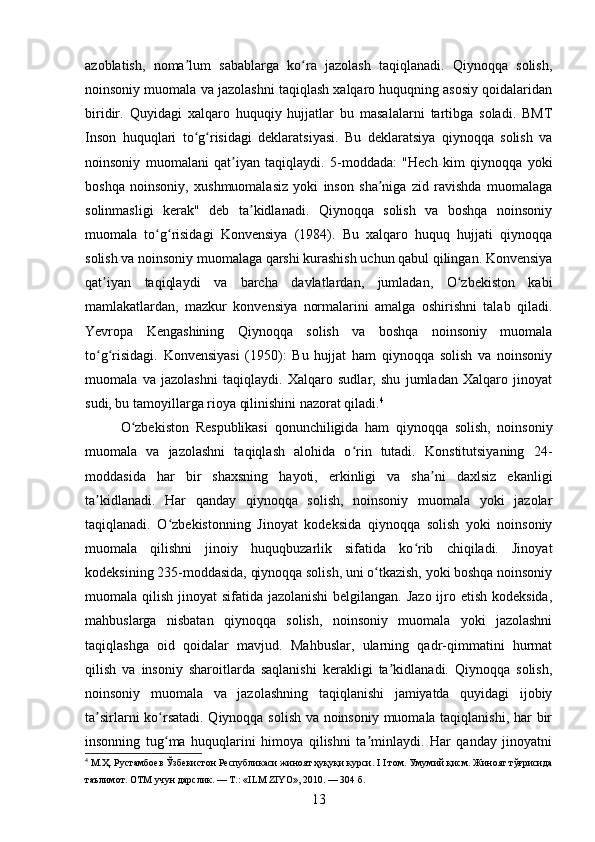 azoblatish,   noma lum   sabablarga   ko ra   jazolash   taqiqlanadi.   Qiynoqqa   solish,ʼ ʻ
noinsoniy muomala va jazolashni taqiqlash xalqaro huquqning asosiy qoidalaridan
biridir.   Quyidagi   xalqaro   huquqiy   hujjatlar   bu   masalalarni   tartibga   soladi.   BMT
Inson   huquqlari   to g risidagi   deklaratsiyasi.   Bu   deklaratsiya   qiynoqqa   solish   va
ʻ ʻ
noinsoniy   muomalani   qat iyan   taqiqlaydi.   5-moddada:   "Hech   kim   qiynoqqa   yoki	
ʼ
boshqa   noinsoniy,   xushmuomalasiz   yoki   inson   sha niga   zid   ravishda   muomalaga	
ʼ
solinmasligi   kerak"   deb   ta kidlanadi.   Qiynoqqa   solish   va   boshqa   noinsoniy	
ʼ
muomala   to g risidagi   Konvensiya   (1984).   Bu   xalqaro   huquq   hujjati   qiynoqqa	
ʻ ʻ
solish va noinsoniy muomalaga qarshi kurashish uchun qabul qilingan. Konvensiya
qat iyan   taqiqlaydi   va   barcha   davlatlardan,   jumladan,   O zbekiston   kabi	
ʼ ʻ
mamlakatlardan,   mazkur   konvensiya   normalarini   amalga   oshirishni   talab   qiladi.
Yevropa   Kengashining   Qiynoqqa   solish   va   boshqa   noinsoniy   muomala
to g risidagi.   Konvensiyasi   (1950):   Bu   hujjat   ham   qiynoqqa   solish   va   noinsoniy
ʻ ʻ
muomala   va   jazolashni   taqiqlaydi.   Xalqaro   sudlar,   shu   jumladan   Xalqaro   jinoyat
sudi, bu tamoyillarga rioya qilinishini nazorat qiladi. 4
O zbekiston   Respublikasi   qonunchiligida   ham   qiynoqqa   solish,   noinsoniy	
ʻ
muomala   va   jazolashni   taqiqlash   alohida   o rin   tutadi.   Konstitutsiyaning   24-	
ʻ
moddasida   har   bir   shaxsning   hayoti,   erkinligi   va   sha ni   daxlsiz   ekanligi	
ʼ
ta kidlanadi.   Har   qanday   qiynoqqa   solish,   noinsoniy   muomala   yoki   jazolar	
ʼ
taqiqlanadi.   O zbekistonning   Jinoyat   kodeksida   qiynoqqa   solish   yoki   noinsoniy	
ʻ
muomala   qilishni   jinoiy   huquqbuzarlik   sifatida   ko rib   chiqiladi.   Jinoyat	
ʻ
kodeksining 235-moddasida, qiynoqqa solish, uni o tkazish, yoki boshqa noinsoniy	
ʻ
muomala qilish jinoyat  sifatida jazolanishi  belgilangan. Jazo ijro etish kodeksida,
mahbuslarga   nisbatan   qiynoqqa   solish,   noinsoniy   muomala   yoki   jazolashni
taqiqlashga   oid   qoidalar   mavjud.   Mahbuslar,   ularning   qadr-qimmatini   hurmat
qilish   va   insoniy   sharoitlarda   saqlanishi   kerakligi   ta kidlanadi.   Qiynoqqa   solish,	
ʼ
noinsoniy   muomala   va   jazolashning   taqiqlanishi   jamiyatda   quyidagi   ijobiy
ta sirlarni ko rsatadi. Qiynoqqa solish va noinsoniy muomala taqiqlanishi, har bir	
ʼ ʻ
insonning   tug ma   huquqlarini   himoya   qilishni   ta minlaydi.   Har   qanday   jinoyatni	
ʻ ʼ
4
 М.Ҳ. Рустамбоев Ўзбекистон Республикаси жиноят ҳуқуқи курси. I I том. Умумий қисм. Жиноят тўғрисида
таълимот. ОТМ учун дарслик. — Т.: «ILM ZIYO», 2010. — 304 б.
13 