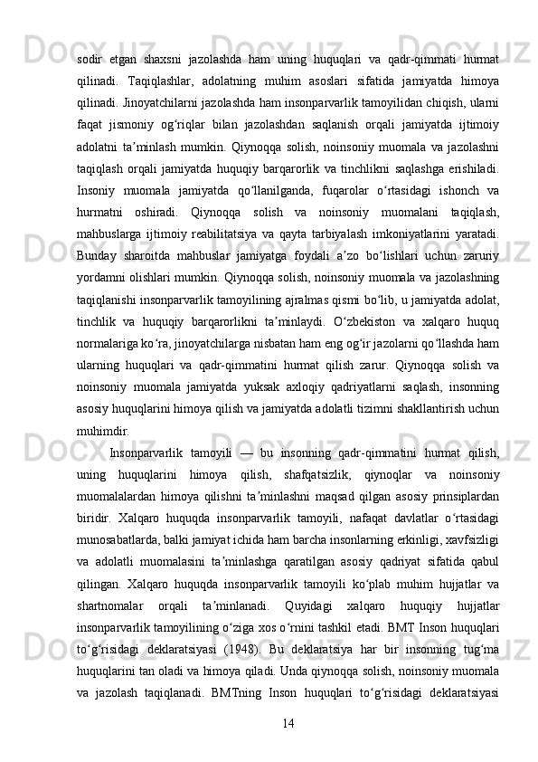 sodir   etgan   shaxsni   jazolashda   ham   uning   huquqlari   va   qadr-qimmati   hurmat
qilinadi.   Taqiqlashlar,   adolatning   muhim   asoslari   sifatida   jamiyatda   himoya
qilinadi. Jinoyatchilarni jazolashda ham insonparvarlik tamoyilidan chiqish, ularni
faqat   jismoniy   og riqlar   bilan   jazolashdan   saqlanish   orqali   jamiyatda   ijtimoiyʻ
adolatni   ta minlash   mumkin.   Qiynoqqa   solish,   noinsoniy   muomala   va   jazolashni	
ʼ
taqiqlash   orqali   jamiyatda   huquqiy   barqarorlik   va   tinchlikni   saqlashga   erishiladi.
Insoniy   muomala   jamiyatda   qo llanilganda,   fuqarolar   o rtasidagi   ishonch   va	
ʻ ʻ
hurmatni   oshiradi.   Qiynoqqa   solish   va   noinsoniy   muomalani   taqiqlash,
mahbuslarga   ijtimoiy   reabilitatsiya   va   qayta   tarbiyalash   imkoniyatlarini   yaratadi.
Bunday   sharoitda   mahbuslar   jamiyatga   foydali   a zo   bo lishlari   uchun   zaruriy	
ʼ ʻ
yordamni olishlari mumkin. Qiynoqqa solish, noinsoniy muomala va jazolashning
taqiqlanishi insonparvarlik tamoyilining ajralmas qismi bo lib, u jamiyatda adolat,	
ʻ
tinchlik   va   huquqiy   barqarorlikni   ta minlaydi.   O zbekiston   va   xalqaro   huquq	
ʼ ʻ
normalariga ko ra, jinoyatchilarga nisbatan ham eng og ir jazolarni qo llashda ham	
ʻ ʻ ʻ
ularning   huquqlari   va   qadr-qimmatini   hurmat   qilish   zarur.   Qiynoqqa   solish   va
noinsoniy   muomala   jamiyatda   yuksak   axloqiy   qadriyatlarni   saqlash,   insonning
asosiy huquqlarini himoya qilish va jamiyatda adolatli tizimni shakllantirish uchun
muhimdir.
Insonparvarlik   tamoyili   —   bu   insonning   qadr-qimmatini   hurmat   qilish,
uning   huquqlarini   himoya   qilish,   shafqatsizlik,   qiynoqlar   va   noinsoniy
muomalalardan   himoya   qilishni   ta minlashni   maqsad   qilgan   asosiy   prinsiplardan	
ʼ
biridir.   Xalqaro   huquqda   insonparvarlik   tamoyili,   nafaqat   davlatlar   o rtasidagi	
ʻ
munosabatlarda, balki jamiyat ichida ham barcha insonlarning erkinligi, xavfsizligi
va   adolatli   muomalasini   ta minlashga   qaratilgan   asosiy   qadriyat   sifatida   qabul	
ʼ
qilingan.   Xalqaro   huquqda   insonparvarlik   tamoyili   ko plab   muhim   hujjatlar   va	
ʻ
shartnomalar   orqali   ta minlanadi.   Quyidagi   xalqaro   huquqiy   hujjatlar	
ʼ
insonparvarlik tamoyilining o ziga xos o rnini tashkil etadi. BMT Inson huquqlari	
ʻ ʻ
to g risidagi   deklaratsiyasi   (1948).   Bu   deklaratsiya   har   bir   insonning   tug ma	
ʻ ʻ ʻ
huquqlarini tan oladi va himoya qiladi. Unda qiynoqqa solish, noinsoniy muomala
va   jazolash   taqiqlanadi.   BMTning   Inson   huquqlari   to g risidagi   deklaratsiyasi	
ʻ ʻ
14 