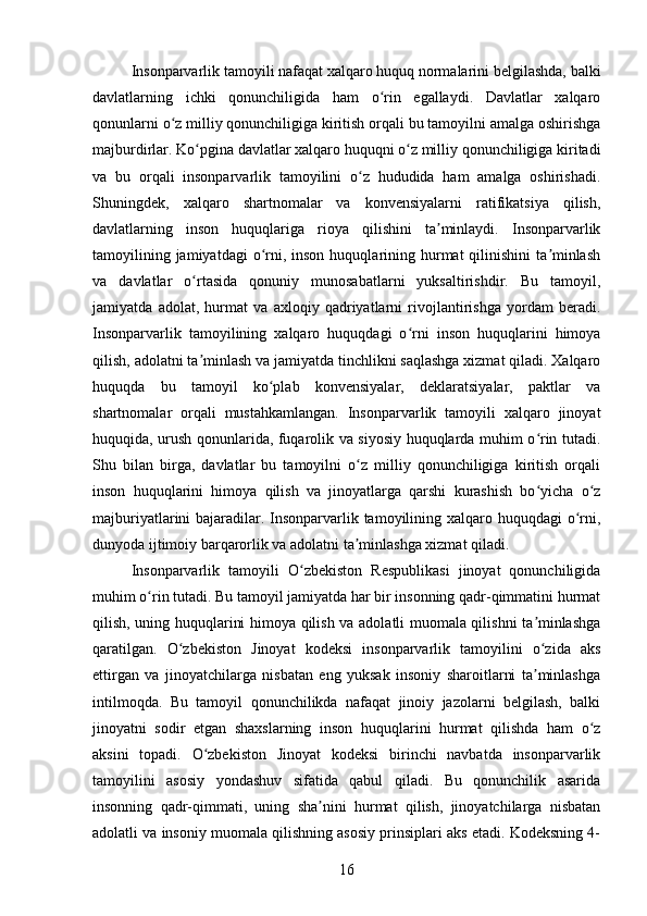 Insonparvarlik tamoyili nafaqat xalqaro huquq normalarini belgilashda, balki
davlatlarning   ichki   qonunchiligida   ham   o rin   egallaydi.   Davlatlar   xalqaroʻ
qonunlarni o z milliy qonunchiligiga kiritish orqali bu tamoyilni amalga oshirishga	
ʻ
majburdirlar. Ko pgina davlatlar xalqaro huquqni o z milliy qonunchiligiga kiritadi	
ʻ ʻ
va   bu   orqali   insonparvarlik   tamoyilini   o z   hududida   ham   amalga   oshirishadi.	
ʻ
Shuningdek,   xalqaro   shartnomalar   va   konvensiyalarni   ratifikatsiya   qilish,
davlatlarning   inson   huquqlariga   rioya   qilishini   ta minlaydi.   Insonparvarlik	
ʼ
tamoyilining  jamiyatdagi   o rni, inson  huquqlarining hurmat  qilinishini   ta minlash	
ʻ ʼ
va   davlatlar   o rtasida   qonuniy   munosabatlarni   yuksaltirishdir.   Bu   tamoyil,	
ʻ
jamiyatda   adolat,   hurmat   va   axloqiy   qadriyatlarni   rivojlantirishga   yordam   beradi.
Insonparvarlik   tamoyilining   xalqaro   huquqdagi   o rni   inson   huquqlarini   himoya	
ʻ
qilish, adolatni ta minlash va jamiyatda tinchlikni saqlashga xizmat qiladi. Xalqaro	
ʼ
huquqda   bu   tamoyil   ko plab   konvensiyalar,   deklaratsiyalar,   paktlar   va	
ʻ
shartnomalar   orqali   mustahkamlangan.   Insonparvarlik   tamoyili   xalqaro   jinoyat
huquqida, urush qonunlarida, fuqarolik va siyosiy huquqlarda muhim o rin tutadi.	
ʻ
Shu   bilan   birga,   davlatlar   bu   tamoyilni   o z   milliy   qonunchiligiga   kiritish   orqali	
ʻ
inson   huquqlarini   himoya   qilish   va   jinoyatlarga   qarshi   kurashish   bo yicha   o z	
ʻ ʻ
majburiyatlarini bajaradilar. Insonparvarlik tamoyilining xalqaro huquqdagi o rni,	
ʻ
dunyoda ijtimoiy barqarorlik va adolatni ta minlashga xizmat qiladi.	
ʼ
Insonparvarlik   tamoyili   O zbekiston   Respublikasi   jinoyat   qonunchiligida	
ʻ
muhim o rin tutadi. Bu tamoyil jamiyatda har bir insonning qadr-qimmatini hurmat	
ʻ
qilish, uning huquqlarini himoya qilish va adolatli muomala qilishni ta minlashga	
ʼ
qaratilgan.   O zbekiston   Jinoyat   kodeksi   insonparvarlik   tamoyilini   o zida   aks	
ʻ ʻ
ettirgan   va   jinoyatchilarga   nisbatan   eng   yuksak   insoniy   sharoitlarni   ta minlashga	
ʼ
intilmoqda.   Bu   tamoyil   qonunchilikda   nafaqat   jinoiy   jazolarni   belgilash,   balki
jinoyatni   sodir   etgan   shaxslarning   inson   huquqlarini   hurmat   qilishda   ham   o z	
ʻ
aksini   topadi.   O zbekiston   Jinoyat   kodeksi   birinchi   navbatda   insonparvarlik	
ʻ
tamoyilini   asosiy   yondashuv   sifatida   qabul   qiladi.   Bu   qonunchilik   asarida
insonning   qadr-qimmati,   uning   sha nini   hurmat   qilish,   jinoyatchilarga   nisbatan	
ʼ
adolatli va insoniy muomala qilishning asosiy prinsiplari aks etadi. Kodeksning 4-
16 