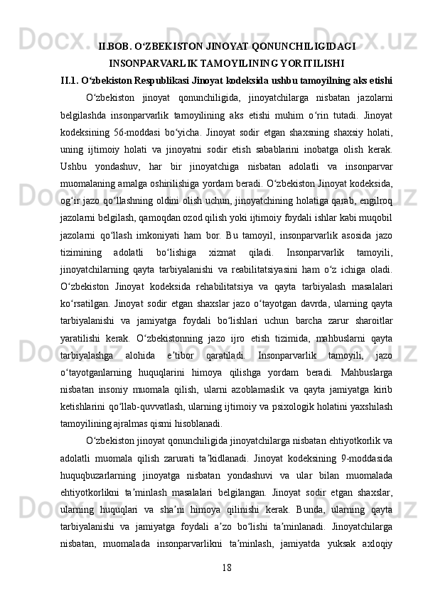 II. BOB.  O ZBEKISTON JINOYAT QONUNCHILIGIDAGIʻ
INSONPARVARLIK TAMOYILINING YORITILISHI
II.1.  O zbekiston Respublikasi Jinoyat kodeksida ushbu tamoyilning aks etishi	
ʻ
O zbekiston   jinoyat   qonunchiligida,   jinoyatchilarga   nisbatan   jazolarni
ʻ
belgilashda   insonparvarlik   tamoyilining   aks   etishi   muhim   o rin   tutadi.   Jinoyat	
ʻ
kodeksining   56-moddasi   bo yicha.   Jinoyat   sodir   etgan   shaxsning   shaxsiy   holati,	
ʻ
uning   ijtimoiy   holati   va   jinoyatni   sodir   etish   sabablarini   inobatga   olish   kerak.
Ushbu   yondashuv,   har   bir   jinoyatchiga   nisbatan   adolatli   va   insonparvar
muomalaning amalga oshirilishiga yordam beradi. O zbekiston Jinoyat kodeksida,	
ʻ
og ir jazo qo llashning oldini olish uchun, jinoyatchining holatiga qarab, engilroq	
ʻ ʻ
jazolarni belgilash, qamoqdan ozod qilish yoki ijtimoiy foydali ishlar kabi muqobil
jazolarni   qo llash   imkoniyati   ham   bor.   Bu   tamoyil,   insonparvarlik   asosida   jazo	
ʻ
tizimining   adolatli   bo lishiga   xizmat   qiladi.   Insonparvarlik   tamoyili,	
ʻ
jinoyatchilarning   qayta   tarbiyalanishi   va   reabilitatsiyasini   ham   o z   ichiga   oladi.	
ʻ
O zbekiston   Jinoyat   kodeksida   rehabilitatsiya   va   qayta   tarbiyalash   masalalari	
ʻ
ko rsatilgan.   Jinoyat   sodir   etgan   shaxslar   jazo   o tayotgan   davrda,   ularning   qayta
ʻ ʻ
tarbiyalanishi   va   jamiyatga   foydali   bo lishlari   uchun   barcha   zarur   sharoitlar	
ʻ
yaratilishi   kerak.   O zbekistonning   jazo   ijro   etish   tizimida,   mahbuslarni   qayta	
ʻ
tarbiyalashga   alohida   e tibor   qaratiladi.   Insonparvarlik   tamoyili,   jazo	
ʼ
o tayotganlarning   huquqlarini   himoya   qilishga   yordam   beradi.   Mahbuslarga	
ʻ
nisbatan   insoniy   muomala   qilish,   ularni   azoblamaslik   va   qayta   jamiyatga   kirib
ketishlarini qo llab-quvvatlash, ularning ijtimoiy va psixologik holatini yaxshilash	
ʻ
tamoyilining ajralmas qismi hisoblanadi.
O zbekiston jinoyat qonunchiligida jinoyatchilarga nisbatan ehtiyotkorlik va	
ʻ
adolatli   muomala   qilish   zarurati   ta kidlanadi.   Jinoyat   kodeksining   9-moddasida	
ʼ
huquqbuzarlarning   jinoyatga   nisbatan   yondashuvi   va   ular   bilan   muomalada
ehtiyotkorlikni   ta minlash   masalalari   belgilangan.   Jinoyat   sodir   etgan   shaxslar,	
ʼ
ularning   huquqlari   va   sha ni   himoya   qilinishi   kerak.   Bunda,   ularning   qayta	
ʼ
tarbiyalanishi   va   jamiyatga   foydali   a zo   bo lishi   ta minlanadi.   Jinoyatchilarga	
ʼ ʻ ʼ
nisbatan,   muomalada   insonparvarlikni   ta minlash,   jamiyatda   yuksak   axloqiy	
ʼ
18 