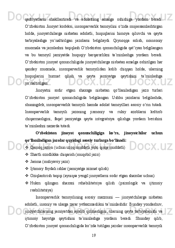 qadriyatlarni   shakllantiradi   va   adolatning   amalga   oshishiga   yordam   beradi.
O zbekiston Jinoyat kodeksi, insonparvarlik tamoyilini o zida mujassamlashtirganʻ ʻ
holda,   jinoyatchilarga   nisbatan   adolatli,   huquqlarini   himoya   qiluvchi   va   qayta
tarbiyalashga   yo naltirilgan   jazolarni   belgilaydi.   Qiynoqqa   solish,   noinsoniy	
ʻ
muomala va jazolashni taqiqlash O zbekiston qonunchiligida qat iyan belgilangan	
ʻ ʼ
va   bu   tamoyil   jamiyatda   huquqiy   barqarorlikni   ta minlashga   yordam   beradi.	
ʼ
O zbekiston jinoyat qonunchiligida jinoyatchilarga nisbatan amalga oshirilgan har	
ʻ
qanday   muomala,   insonparvarlik   tamoyilidan   kelib   chiqqan   holda,   ularning
huquqlarini   hurmat   qilish   va   qayta   jamiyatga   qaytishini   ta minlashga	
ʼ
yo naltirilgan.	
ʻ
Jinoyatni   sodir   etgan   shaxsga   nisbatan   qo llaniladigan   jazo   turlari	
ʻ
O zbekiston   jinoyat   qonunchiligida   belgilangan.   Ushbu   jazolarni   belgilashda,	
ʻ
shuningdek,   insonparvarlik   tamoyili   hamda   adolat   tamoyillari   asosiy   o rin   tutadi.	
ʻ
Insonparvarlik   tamoyili   jazoning   jismoniy   va   ruhiy   azoblarni   keltirib
chiqarmasligini,   faqat   jamiyatga   qayta   integratsiya   qilishga   yordam   berishini
ta minlashni nazarda tutadi. 	
ʼ
O zbekiston   jinoyat   qonunchiligiga   ko ra,   jinoyatchilar   uchun	
ʻ ʻ
qo llaniladigan jazolar quyidagi asosiy turlarga bo linadi:	
ʻ ʻ
 Qamoq jazosı (uchun uzoq muddatli yoki qisqa muddatli)
 Shartli ozodlikka chiqarish (muqobil jazo)
 Jarima (moliyaviy jazo)
 Ijtimoiy foydali ishlar (jamiyatga xizmat qilish)
 Oziqlantirish taqiqi (ayniqsa yengil jinoyatlarni sodir etgan shaxslar uchun)
 Hukm   qilingan   shaxsni   rehabilitatsiya   qilish   (psixologik   va   ijtimoiy
reabilitatsiya)
Insonparvarlik   tamoyilining   asosiy   mazmuni   —   jinoyatchilarga   nisbatan
adolatli, insoniy va ularga zarar yetkazmaslikni ta minlashdir. Bunday yondashuv,	
ʼ
jinoyatchilarning jamiyatdan ajralib qolmasligini, ularning qayta tarbiyalanishi  va
ijtimoiy   hayotga   qaytishini   ta minlashga   yordam   beradi.   Shunday   qilib,	
ʼ
O zbekiston jinoyat qonunchiligida ko zda tutilgan jazolar insonparvarlik tamoyili	
ʻ ʻ
19 